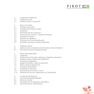 137
4. Estudio de la Población
4.1 Población actual
4.2 Población futura. Proyección
5. Bases de Cálculo
5.1 Período de previsión
5.2 Cantidad de arranques totales
5.3 Cobertura
5.4 Determinación de la dotación
5.5 Coeﬁciente de consumo. Tiempo de bombeo
5.6 Caudales de diseño
5.7 Volumen de regulación
5.8 Presiones en la red de distribución
5.9 Materiales y/u obras o diseños especiales
6. Solución General
6.1 Análisis técnico-económico de alternativas. Recomendación
6.2 Descripción Solución Anteproyectada
7. Obras Anteproyectadas
7.1 Captación
7.2 Conducciones Generales: Aducción, Impulsión y Elevación
7.3 Análisis de agua. Sistema de tratamiento
7.4 Estanque de regulación
7.5 Equipo de Bombeo. Altura de elevación
7.6 Matriz y Red de Distribución
7.7 Arranques domiciliarios
7.8 Instalaciones eléctricas
7.9 Urbanización de recintos. Cierros
7.10 Situación de terrenos. Adquisición y/o Servidumbre
8. Evaluación del Proyecto
8.1 Deﬁnición del Modelo MESAP
8.2 Datos de Entrada
8.3 Resultados de la evaluación. Indicadores
8.4 Determinación de Tarifa Mínima
libroPIRDTultimas correcciones.indd 137libroPIRDTultimas correcciones.indd 137 8/10/09 11:07:268/10/09 11:07:26
 