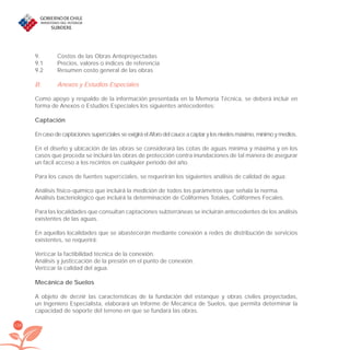 138
9. Costos de las Obras Anteproyectadas
9.1 Precios, valores o índices de referencia
9.2 Resumen costo general de las obras
B. Anexos y Estudios Especiales
Como apoyo y respaldo de la información presentada en la Memoria Técnica, se deberá incluir en
forma de Anexos o Estudios Especiales los siguientes antecedentes:
Captación
En caso de captaciones superﬁciales se exigirá el Aforo del cauce a captar y los niveles máximo, mínimo y medios.
En el diseño y ubicación de las obras se considerará las cotas de aguas mínima y máxima y en los
casos que proceda se incluirá las obras de protección contra inundaciones de tal manera de asegurar
un fácil acceso a los recintos en cualquier periodo del año.
Para los casos de fuentes superﬁciales, se requerirán los siguientes análisis de calidad de agua:
Análisis físico-químico que incluirá la medición de todos los parámetros que señala la norma.
Análisis bacteriológico que incluirá la determinación de Coliformes Totales, Coliformes Fecales.
Para las localidades que consultan captaciones subterráneas se incluirán antecedentes de los análisis
existentes de las aguas.
En aquellas localidades que se abastecerán mediante conexión a redes de distribución de servicios
existentes, se requerirá:
Veriﬁcar la factibilidad técnica de la conexión.
Análisis y justiﬁcación de la presión en el punto de conexión.
Veriﬁcar la calidad del agua.
Mecánica de Suelos
A objeto de deﬁnir las características de la fundación del estanque y obras civiles proyectadas,
un Ingeniero Especialista, elaborará un Informe de Mecánica de Suelos, que permita determinar la
capacidad de soporte del terreno en que se fundará las obras.
libroPIRDTultimas correcciones.indd 138libroPIRDTultimas correcciones.indd 138 8/10/09 11:07:268/10/09 11:07:26
 