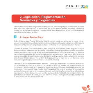 13
2.Legislación, Reglamentación,
Normativa y Exigencias
En este punto se describe la legislación, reglamentación, normativa y exigencias existentes respecto
a las soluciones sanitarias para el ámbito rural que se encuentran vigentes a la fecha, tanto en lo
referido a la producción, tratamiento y distribución de agua potable como recolección, disposición y
tratamiento de las aguas servidas.
2.1 / Agua Potable Rural
En lo referido al Agua Potable del Sector Rural, la primera conclusión global que se puede extraer
una vez efectuado el desarrollo de las principales actividades del estudio, es que no existe ninguna
Institución del Estado con competencia exclusiva en materia de servicios sanitarios en el sector.
Después de 40 años en que se suministra agua potable en el sector rural, dicho Programa se sigue
llevando adelante solamente con la voluntad política del Gobierno y parlamentarios de los distritos
rurales. Al respecto, cabe destacar que las localidades rurales no fueron incluidas en la Ley Sanitaria
que ﬁjó la institucionalidad del Sector Sanitario, debido probablemente a que los servicios rurales no
tendrían capacidad de autoﬁnanciamiento. De hecho, las Empresas Sanitarias actualmente atienden
sólo el sector Urbano (donde vive el 85% de la población) y se rigen por la Ley Sanitaria y una
institución reguladora (Superintendencia de Servicios Sanitarios).
En el sector Rural, el sistema funciona mediante Comités y Cooperativas, los que son ﬁscalizados
por el Ministerio de Salud en lo referido a la calidad de servicio y también por el Departamento de
Cooperativas del Ministerio de Economía en el caso de las Cooperativas. El funcionamiento de las
Cooperativas y Comités de Agua Potable Rural ha ayudado fuertemente a mejorar la organización
social de la población rural en términos de solidaridad, participación y fomento del desarrollo de otras
organizaciones. Sin embargo, se pudo apreciar que cuando las localidades crecen por encima de
cierto tamaño, la relación de los usuarios con el Comité tiende a asemejarse más a la que se tiene en
el área Urbana con una empresa sanitaria.
libroPIRDTultimas correcciones.indd 13libroPIRDTultimas correcciones.indd 13 8/10/09 11:06:108/10/09 11:06:10
 