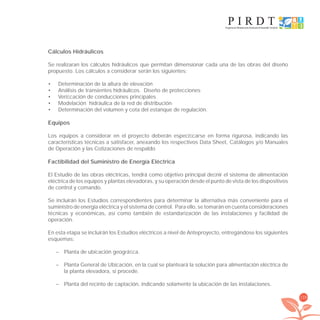 139
Cálculos Hidráulicos
Se realizaran los cálculos hidráulicos que permitan dimensionar cada una de las obras del diseño
propuesto. Los cálculos a considerar serán los siguientes:
Determinación de la altura de elevación•
Análisis de transientes hidráulicos. Diseño de protecciones•
Veriﬁcación de conducciones principales•
Modelación hidráulica de la red de distribución•
Determinación del volumen y cota del estanque de regulación.•
Equipos
Los equipos a considerar en el proyecto deberán especiﬁcarse en forma rigurosa, indicando las
características técnicas a satisfacer, anexando los respectivos Data Sheet, Catálogos y/o Manuales
de Operación y las Cotizaciones de respaldo
Factibilidad del Suministro de Energía Eléctrica
El Estudio de las obras eléctricas, tendrá como objetivo principal deﬁnir el sistema de alimentación
eléctrica de los equipos y plantas elevadoras, y su operación desde el punto de vista de los dispositivos
de control y comando.
Se incluirán los Estudios correspondientes para determinar la alternativa más conveniente para el
suministro de energía eléctrica y el sistema de control. Para ello, se tomarán en cuenta consideraciones
técnicas y económicas, así como también de estandarización de las instalaciones y facilidad de
operación.
En esta etapa se incluirán los Estudios eléctricos a nivel de Anteproyecto, entregándose los siguientes
esquemas:
– Planta de ubicación geográﬁca.
– Planta General de Ubicación, en la cual se planteará la solución para alimentación eléctrica de
la planta elevadora, si procede.
– Planta del recinto de captación, indicando solamente la ubicación de las instalaciones.
libroPIRDTultimas correcciones.indd 139libroPIRDTultimas correcciones.indd 139 8/10/09 11:07:268/10/09 11:07:26
 
