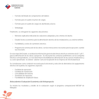 140
– Formato del listado de componentes del tablero.
– Formato para el cuadro resumen de cargas.
– Formato para el cuadro de cargas de alumbrado y fuerza.
– Simbología.
Finalmente, se entregarán los siguientes documentos:
– Memoria explicativa indicando las soluciones adoptadas y los criterios de diseño.
– Estudio técnico económico para la alimentación eléctrica de las instalaciones y su sistema tarifario.
– Factibilidad y costos de suministro eléctrico.
– Programa de construcción de las obras, con las instrucciones necesarias para la ejecución, cuando
sea necesario.
EnestaetapadelEstudio,seanalizarálainformacióngeneralsobrelíneaseléctricasexistentesdeA.T.yB.T.,
para la alimentación de las obras a proyectar. Se efectuarán los contactos preliminares con la Compañía
Eléctrica correspondiente, a ﬁn de determinar la factibilidad de alimentación de las nuevas instalaciones y
su costo aproximado. Se deberá solicitar Carta de Aceptación de la Empresa de Electricidad local.
Se considerarán como condición necesaria para la deﬁnición y selección de alternativas de equipamiento
eléctrico de la planta, los siguientes aspectos:
– Facilidad de operación.
– Facilidad de mantención.
– Conﬁabilidad del sistema.
– Suministro de repuestos.
– Factibilidad de ampliación futura.
Antecedentes Evaluación Económica del Anteproyecto
Se incluirá los resultados y detalle de la evaluación según el programa computacional MESAP de
Mideplan.
libroPIRDTultimas correcciones.indd 140libroPIRDTultimas correcciones.indd 140 8/10/09 11:07:278/10/09 11:07:27
 