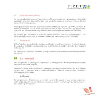 143
D. Especificaciones Técnicas
Se considera la elaboración de Especiﬁcaciones Técnicas con partidas globalizadas, indicando la
cubicación general de los materiales para cada una de las obras que componen el Diseño General
de Abastecimiento propuesto.
Las Especiﬁcaciones Técnicas Especiales estarán divididas en capítulos separados, de modo de
identiﬁcar claramente cada situación, especialidad o sector de la obra. Se incluirán capítulos referentes
a pruebas de Conjunto, Operación y Mantención del Servicio junto a Suministro de Materiales.
En los casos que corresponda, se indicará el plano tipo según el cual deberá ejecutarse la obra y, si
fuese necesario, se informará de las modiﬁcaciones que sobre estos considera el estudio.
E. Presupuesto
El Diseño incluirá un listado de las partidas consideradas en las Especiﬁcaciones Técnicas indicando
las unidades, cantidades, precios unitarios y costo total de la partida, a la fecha de entrega del
Anteproyecto.
De ser necesario, se deberá considerar las etapas constructivas contemplada en la implementación
del servicio.
5.2 / Proyecto
Una vez aprobado el Anteproyecto, se procederá al estudio y diseño del Proyecto respectivo con la
alternativa de solución aceptada.
Durante la etapa de proyecto se realizará la elaboración a nivel de detalle constructivo de la solución
de Anteproyecto aprobada, incluyendo Memoria, Anexos, Especiﬁcaciones generales y especiales
y Presupuesto de las obras.
A. Memoria
Se complementará técnicamente la memoria general del estudio y sus anexos respectivos,
incluyéndose aquellos nuevos estudios o anexos que resulten necesarios y/o que correspondan a
esta etapa, según sea el caso.
libroPIRDTultimas correcciones.indd 143libroPIRDTultimas correcciones.indd 143 8/10/09 11:07:278/10/09 11:07:27
 