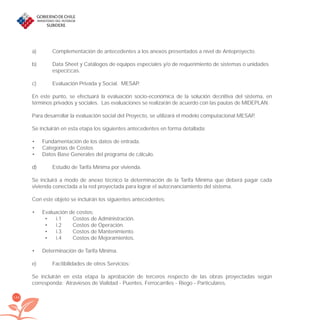 144
a) Complementación de antecedentes a los anexos presentados a nivel de Anteproyecto.
b) Data Sheet y Catálogos de equipos especiales y/o de requerimiento de sistemas o unidades
especíﬁcas.
c) Evaluación Privada y Social. MESAP.
En este punto, se efectuará la evaluación socio-económica de la solución deﬁnitiva del sistema, en
términos privados y sociales. Las evaluaciones se realizarán de acuerdo con las pautas de MIDEPLAN.
Para desarrollar la evaluación social del Proyecto, se utilizará el modelo computacional MESAP.
Se incluirán en esta etapa los siguientes antecedentes en forma detallada:
Fundamentación de los datos de entrada.•
Categorías de Costos•
Datos Base Generales del programa de cálculo.•
d) Estudio de Tarifa Mínima por vivienda.
Se incluirá a modo de anexo técnico la determinación de la Tarifa Mínima que deberá pagar cada
vivienda conectada a la red proyectada para lograr el autoﬁnanciamiento del sistema.
Con este objeto se incluirán los siguientes antecedentes:
Evaluación de costos:•
i.1 Costos de Administración.•
i.2 Costos de Operación.•
i.3 Costos de Mantenimiento.•
i.4 Costos de Mejoramientos.•
Determinación de Tarifa Mínima.•
e) Factibilidades de otros Servicios:
Se incluirán en esta etapa la aprobación de terceros respecto de las obras proyectadas según
corresponda: Atraviesos de Vialidad - Puentes. Ferrocarriles - Riego - Particulares.
libroPIRDTultimas correcciones.indd 144libroPIRDTultimas correcciones.indd 144 8/10/09 11:07:278/10/09 11:07:27
 