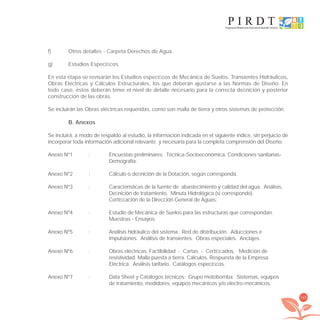 145
f) Otros detalles - Carpeta Derechos de Agua.
g) Estudios Especíﬁcos.
En esta etapa se revisarán los Estudios especíﬁcos de Mecánica de Suelos, Transientes Hidráulicos,
Obras Eléctricas y Cálculos Estructurales, los que deberán ajustarse a las Normas de Diseño. En
todo caso, éstos deberán tener el nivel de detalle necesario para la correcta deﬁnición y posterior
construcción de las obras.
Se incluirán las Obras eléctricas requeridas, como son malla de tierra y otros sistemas de protección.
B. Anexos
Se incluirá, a modo de respaldo al estudio, la información indicada en el siguiente índice, sin perjuicio de
incorporar toda información adicional relevante y necesaria para la completa comprensión del Diseño:
Anexo Nº1 : Encuestas preliminares: Técnica-Socioeconómica. Condiciones sanitarias-
Demografía.
Anexo Nº2 : Cálculo o deﬁnición de la Dotación, según corresponda.
Anexo Nº3 : Características de la fuente de abastecimiento y calidad del agua. Análisis,
Deﬁnición de tratamiento. Minuta Hidrológica (si corresponde).
Certiﬁcación de la Dirección General de Aguas.
Anexo Nº4 : Estudio de Mecánica de Suelos para las estructuras que correspondan.
Muestras - Ensayos.
Anexo Nº5 : Análisis hidráulico del sistema. Red de distribución. Aducciones e
impulsiones. Análisis de transientes. Obras especiales. Anclajes.
Anexo Nº6 : Obras eléctricas. Factibilidad - Cartas - Certiﬁcados. Medición de
resistividad. Malla puesta a tierra. Cálculos. Respuesta de la Empresa
Eléctrica. Análisis tarifario. Catálogos especíﬁcos.
Anexo Nº7 : Data Sheet y Catálogos técnicos: Grupo motobomba. Sistemas, equipos
de tratamiento, medidores, equipos mecánicos y/o electro-mecánicos.
libroPIRDTultimas correcciones.indd 145libroPIRDTultimas correcciones.indd 145 8/10/09 11:07:278/10/09 11:07:27
 