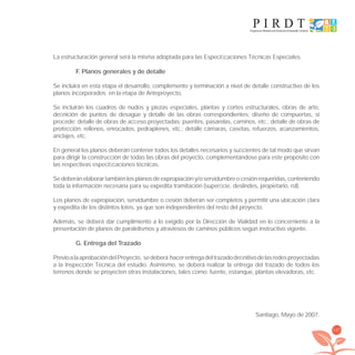 147
La estructuración general será la misma adoptada para las Especiﬁcaciones Técnicas Especiales.
F. Planos generales y de detalle
Se incluirá en esta etapa el desarrollo, complemento y terminación a nivel de detalle constructivo de los
planos incorporados en la etapa de Anteproyecto.
Se incluirán los cuadros de nudos y piezas especiales, plantas y cortes estructurales, obras de arte,
deﬁnición de puntos de desagüe y detalle de las obras correspondientes; diseño de compuertas, si
procede; detalle de obras de acceso proyectadas: puentes, pasarelas, caminos, etc.; detalle de obras de
protección: rellenos, enrocados, pedraplenes, etc.; detalle cámaras, casetas, refuerzos, aﬁanzamientos,
anclajes, etc.
En general los planos deberán contener todos los detalles necesarios y suﬁcientes de tal modo que sirvan
para dirigir la construcción de todas las obras del proyecto, complementándose para este propósito con
las respectivas especiﬁcaciones técnicas.
Sedeberánelaborartambiénlosplanosdeexpropiacióny/oservidumbreocesiónrequeridas,conteniendo
toda la información necesaria para su expedita tramitación (superﬁcie, deslindes, propietario, rol).
Los planos de expropiación, servidumbre o cesión deberán ser completos y permitir una ubicación clara
y expedita de los distintos lotes, ya que son independientes del resto del proyecto.
Además, se deberá dar cumplimiento a lo exigido por la Dirección de Vialidad en lo concerniente a la
presentación de planos de paralelismos y atraviesos de caminos públicos según instructivo vigente.
G. Entrega del Trazado
PrevioalaaprobacióndelProyecto, sedeberá hacerentregadeltrazadodeﬁnitivodelasredesproyectadas
a la Inspección Técnica del estudio. Asimismo, se deberá realizar la entrega del trazado de todos los
terrenos donde se proyecten otras instalaciones, tales como: fuente, estanque, plantas elevadoras, etc.
Santiago, Mayo de 2007.
libroPIRDTultimas correcciones.indd 147libroPIRDTultimas correcciones.indd 147 8/10/09 11:07:278/10/09 11:07:27
 