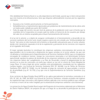 14
Otra debilidad del Sistema Rural es su alta dependencia del Estado, puesto que si bien está previsto
que éste invierta en la infraestructura, tiene que disponer adicionalmente recursos por los siguientes
conceptos.
Asesoría a los Comités prácticamente en forma permanente.•
Rehabilitaciones y mejoramientos (generados por problemas de mantenimiento de las obras ante•
un inadecuado cuidado por parte del Comité).
Falta de pago del servicio sea por nivel de pobreza de la población rural o por el hecho que la•
asamblea de la Cooperativa no acepta subir las tarifas en beneﬁcio de los usuarios por debajo
del valor de un mínimo aceptable para el buen funcionamiento del sistema.
A la luz de lo anterior, y a objeto de asegurar continuidad en el funcionamiento y desarrollo de los
servicios sanitarios del sector rural, el país requiere a juicio de este estudio una “Institucionalidad del
Sector” (tal como en otro momento de la historia se desarrolló exitosamente para el sector urbano),
donde esté claramente separado el rol de la explotación y prestación de los servicios con respecto
al rol regulador del Estado.
El mejor ejemplo ilustrativo lo constituyen las empresas sanitarias concesionarias del servicio de
agua potable y de la recolección y disposición de aguas servidas en el sector urbano, las que son
ﬁscalizadas y controladas por la Superintendencia de Servicios Sanitarios (SISS), que es el organismo
encargado de establecer normas, otorgar las concesiones (asociadas a un determinado territorio
operacional), aprobar los planes de desarrollo de las empresas sanitarias y ﬁjar las tarifas del sector.
Las empresas deben dar cumplimiento a su Plan de Desarrollo y tienen la obligatoriedad de dar
servicio en su área de concesión y la tarifa que cobran se ﬁja con el criterio de Costo Marginal de
Largo Plazo. El marco legal del sector sanitario está principalmente constituido por los siguientes
cuerpos legales: Ley General de Servicios Sanitarios (DFL Nº 382/88), Ley de Tarifas de Servicios
Sanitarios (DFL MOP Nº 70/88), Ley de Subsidio al pago de consumo de agua potable y servicio
de alcantarillado (Ley Nº 18.778) y Ley que crea la Superintendencia de Servicios Sanitarios (Ley
18.902).
A los servicios de Agua Potable Rural (APR) se les aplica parcialmente la normativa contenida en el
DFL Nº 382, de 1988, del MOP, Ley General de Servicios Sanitarios; estando excluidos del régimen
de explotación bajo concesión y del régimen tarifario aplicado a los servicios públicos que entregan
el servicio a través de las redes exigidas por la urbanización (empresas sanitarias concesionarias).
Los proyectos de Agua Potable Rural surgen del Programa de Inversiones elaborado por el Ministerio
de Obras Públicas (MOP), sin perjuicio de que a lo largo de su desarrollo la participación de otras
libroPIRDTultimas correcciones.indd 14libroPIRDTultimas correcciones.indd 14 8/10/09 11:06:118/10/09 11:06:11
 