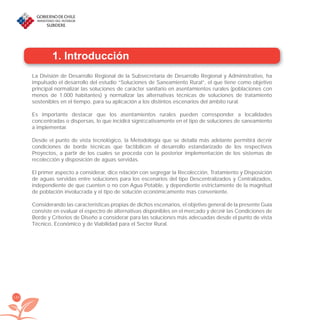 150
1. Introducción
La División de Desarrollo Regional de la Subsecretaría de Desarrollo Regional y Administrativo, ha
impulsado el desarrollo del estudio “Soluciones de Saneamiento Rural”, el que tiene como objetivo
principal normalizar las soluciones de carácter sanitario en asentamientos rurales (poblaciones con
menos de 1.000 habitantes) y normalizar las alternativas técnicas de soluciones de tratamiento
sostenibles en el tiempo, para su aplicación a los distintos escenarios del ámbito rural.
Es importante destacar que los asentamientos rurales pueden corresponder a localidades
concentradas o dispersas, lo que incidirá signiﬁcativamente en el tipo de soluciones de saneamiento
a implementar.
Desde el punto de vista tecnológico, la Metodología que se detalla más adelante permitirá deﬁnir
condiciones de borde técnicas que factibilicen el desarrollo estandarizado de los respectivos
Proyectos, a partir de los cuales se proceda con la posterior implementación de los sistemas de
recolección y disposición de aguas servidas.
El primer aspecto a considerar, dice relación con segregar la Recolección, Tratamiento y Disposición
de aguas servidas entre soluciones para los escenarios del tipo Descentralizados y Centralizados,
independiente de que cuenten o no con Agua Potable, y dependiente estrictamente de la magnitud
de población involucrada y el tipo de solución económicamente mas conveniente.
Considerando las características propias de dichos escenarios, el objetivo general de la presente Guía
consiste en evaluar el espectro de alternativas disponibles en el mercado y deﬁnir las Condiciones de
Borde y Criterios de Diseño a considerar para las soluciones más adecuadas desde el punto de vista
Técnico, Económico y de Viabilidad para el Sector Rural.
libroPIRDTultimas correcciones.indd 150libroPIRDTultimas correcciones.indd 150 8/10/09 11:07:308/10/09 11:07:30
 