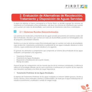 151
2. Evaluación de Alternativas de Recolección,
Tratamiento y Disposición de Aguas Servidas
A objeto de delimitar el marco conceptual en el Sector Rural, se decidió segregar los sistemas de
tratamiento en Centralizados y Descentralizados, vale decir, los sistemas de tratamiento que cuentan
y no cuentan con redes de alcantarillado, sean sistemas de tratamiento colectivos o individuales.
2.1 / Sistemas Rurales Descentralizados
Los sistemas de recolección y tratamiento de las aguas servidas provenientes de sistemas rurales del
tipo Centralizado, vale decir, que cuentan con redes de alcantarillado, pueden ser homologables a los
de pequeñas comunidades Urbanas.
Distinto es el caso de sistemas rurales Descentralizados (que no cuentan con redes de alcantarillado),
cuya recolección, tratamiento y vertimiento o reutilización de sus aguas residuales obedecen a otros
criterios, cuyas condiciones de borde obedecen a lo siguiente.
En general, los elementos o componentes que comprende un sistema descentralizado de las aguas
residuales corresponden a los siguientes.
– Tratamiento Preliminar.
– Tratamiento de Aguas Residuales.
– Disposición o Reutilización del eﬂuente tratado.
– Manejo de Lodos.
A pesar de que las componentes son las mismas que las de los sistemas centralizados, la diferencia
radica en la tecnología utilizada, por lo cual se presenta a continuación un resumen de los aspectos
más relevantes asociados a los ítems de mayor importancia.
Tratamiento Preliminar de las Aguas Residuales•
El objetivo del Tratamiento Preliminar de las aguas residuales es remover Sólidos gruesos, Aceites y
Grasas, Arenas y otros materiales ﬂotantes o sedimentables, de modo que el agua residual pueda ser
tratada eﬁcientemente y reutilizada o vertida sin ningún riesgo.
libroPIRDTultimas correcciones.indd 151libroPIRDTultimas correcciones.indd 151 8/10/09 11:07:318/10/09 11:07:31
 