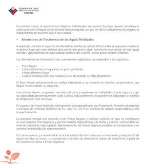 152
En muchos casos, el uso de Fosas Sépticas individuales en el punto de origen puede considerarse
como una parte integral de un sistema descentralizado, ya que en dicha componente los sólidos se
independizan del eﬂuente de la Fosa Séptica.
Alternativas de Tratamiento de las Aguas Residuales•
A objeto de delimitar el espectro de alternativas viables de aplicar al Sector Rural, se puede establecer
en primer lugar que todo sistema descentralizado posee algún sistema de evacuación de sus aguas
servidas, generalmente de baja calidad sanitaria del eﬂuente, como pozos negros o letrinas.
Las alternativas de tratamiento más comúnmente adoptadas corresponden a las siguientes:
– Pozo Negro.
– Letrina (Standard o mejorada con pozo ventilado).
– Letrina Abonera Seca.
– Caseta Sanitaria con Fosa Séptica y Red de Drenaje o Pozo Absorbente.
El Pozo Negro prácticamente no realiza tratamiento y su eﬂuente no muestra características que
hagan recomendable su adopción.
Las Letrinas tienen, en general, una vida útil corta y requieren ser trasladadas una vez que se copó
su capacidad (aproximadamente cada 5 años). Adicionalmente, no pueden ser adaptadas a sistemas
de disposición más efectivos.
En cuanto a las Fosas Sépticas, corresponden conceptualmente a un Tratamiento Primario, alcanzando
eﬁciencias de remoción del orden de 75 – 80 y 10 – 25 % en términos de Sólidos Suspendidos y DBO
respectivamente.
La principal ventaja con respecto a los Pozos Negros y Letrinas consiste en que se constituyen
en una solución más higiénica y permite instalar dependencias de Baño y Cocina, conﬁriéndole un
nivel de calidad de vida superior. Adicionalmente, las Fosas Sépticas pueden ser incorporadas a un
sistema centralizado (de implementarse).
En consecuencia, y considerando el actual estado del arte en lo que a tratamiento y disposición de
aguas servidas se reﬁere, se considerará el análisis de alternativas viables de tratamiento a partir de
los sistemas en base a Fosas Sépticas.
libroPIRDTultimas correcciones.indd 152libroPIRDTultimas correcciones.indd 152 8/10/09 11:07:318/10/09 11:07:31
 