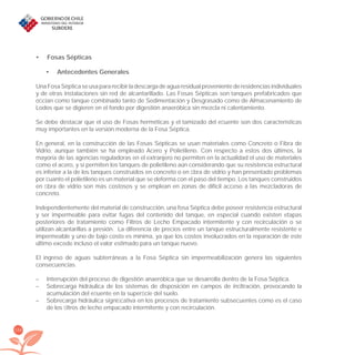 154
Fosas Sépticas•
Antecedentes Generales•
Una Fosa Séptica se usa para recibir la descarga de agua residual proveniente de residencias individuales
y de otras instalaciones sin red de alcantarillado. Las Fosas Sépticas son tanques prefabricados que
oﬁcian como tanque combinado tanto de Sedimentación y Desgrasado como de Almacenamiento de
Lodos que se digieren en el fondo por digestión anaeróbica sin mezcla ni calentamiento.
Se debe destacar que el uso de Fosas herméticas y el tamizado del eﬂuente son dos características
muy importantes en la versión moderna de la Fosa Séptica.
En general, en la construcción de las Fosas Sépticas se usan materiales como Concreto o Fibra de
Vidrio, aunque también se ha empleado Acero y Polietileno. Con respecto a estos dos últimos, la
mayoría de las agencias reguladoras en el extranjero no permiten en la actualidad el uso de materiales
como el acero, y sí permiten los tanques de polietileno aún considerando que su resistencia estructural
es inferior a la de los tanques construidos en concreto o en ﬁbra de vidrio y han presentado problemas
por cuanto el polietileno es un material que se deforma con el paso del tiempo. Los tanques construidos
en ﬁbra de vidrio son más costosos y se emplean en zonas de difícil acceso a las mezcladoras de
concreto.
Independientemente del material de construcción, una fosa Séptica debe poseer resistencia estructural
y ser impermeable para evitar fugas del contenido del tanque, en especial cuando existen etapas
posteriores de tratamiento como Filtros de Lecho Empacado intermitente y con recirculación o se
utilizan alcantarillas a presión. La diferencia de precios entre un tanque estructuralmente resistente e
impermeable y uno de bajo costo es mínima, ya que los costos involucrados en la reparación de este
último excede incluso el valor estimado para un tanque nuevo.
El ingreso de aguas subterráneas a la Fosa Séptica sin impermeabilización genera las siguientes
consecuencias.
– Interrupción del proceso de digestión anaeróbica que se desarrolla dentro de la Fosa Séptica.
– Sobrecarga hidráulica de los sistemas de disposición en campos de inﬁltración, provocando la
acumulación del eﬂuente en la superﬁcie del suelo.
– Sobrecarga hidráulica signiﬁcativa en los procesos de tratamiento subsecuentes como es el caso
de los ﬁltros de lecho empacado intermitente y con recirculación.
libroPIRDTultimas correcciones.indd 154libroPIRDTultimas correcciones.indd 154 8/10/09 11:07:318/10/09 11:07:31
 