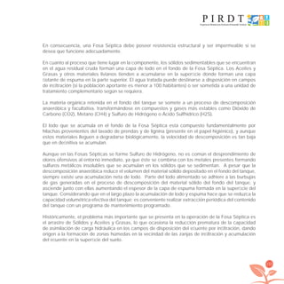 155
En consecuencia, una Fosa Séptica debe poseer resistencia estructural y ser impermeable si se
desea que funcione adecuadamente.
En cuanto al proceso que tiene lugar en la componente, los sólidos sedimentables que se encuentran
en el agua residual cruda forman una capa de lodo en el fondo de la Fosa Séptica. Los Aceites y
Grasas y otros materiales livianos tienden a acumularse en la superﬁcie donde forman una capa
ﬂotante de espuma en la parte superior. El agua tratada puede destinarse a disposición en campos
de inﬁltración (si la población aportante es menor a 100 habitantes) o ser sometida a una unidad de
tratamiento complementario según se requiera.
La materia orgánica retenida en el fondo del tanque se somete a un proceso de descomposición
anaeróbica y facultativa, transformándose en compuestos y gases más estables como Dióxido de
Carbono (CO2), Metano (CH4) y Sulfuro de Hidrógeno o Ácido Sulfhídrico (H2S).
El lodo que se acumula en el fondo de la Fosa Séptica está compuesto fundamentalmente por
hilachas provenientes del lavado de prendas y de lignina (presente en el papel higiénico), y aunque
estos materiales lleguen a degradarse biológicamente, la velocidad de descomposición es tan baja
que en deﬁnitiva se acumulan.
Aunque en las Fosas Sépticas se forme Sulfuro de Hidrógeno, no es común el desprendimiento de
olores ofensivos al entorno inmediato, ya que éste se combina con los metales presentes formando
sulfuros metálicos insolubles que se acumulan en los sólidos que se sedimentan. A pesar que la
descomposición anaeróbica reduce el volumen del material sólido depositado en el fondo del tanque,
siempre existe una acumulación neta de lodo. Parte del lodo alimentado se adhiere a las burbujas
de gas generadas en el proceso de descomposición del material sólido del fondo del tanque, y
asciende junto con ellas aumentando el espesor de la capa de espuma formada en la superﬁcie del
tanque. Considerando que en el largo plazo la acumulación de lodo y espuma hace que se reduzca la
capacidad volumétrica efectiva del tanque; es conveniente realizar extracción periódica del contenido
del tanque con un programa de mantenimiento programado.
Históricamente, el problema más importante que se presenta en la operación de la Fosa Séptica es
el arrastre de Sólidos y Aceites y Grasas, lo que ocasiona la reducción prematura de la capacidad
de asimilación de carga hidráulica en los campos de disposición del eﬂuente por inﬁltración, dando
origen a la formación de zonas húmedas en la vecindad de las zanjas de inﬁltración y acumulación
del eﬂuente en la superﬁcie del suelo.
libroPIRDTultimas correcciones.indd 155libroPIRDTultimas correcciones.indd 155 8/10/09 11:07:318/10/09 11:07:31
 