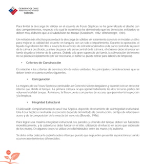 156
Para limitar la descarga de sólidos en el eﬂuente de Fosas Sépticas se ha generalizado el diseño con
dos compartimentos, respecto a lo cual la experiencia ha demostrado que los beneﬁcios atribuidos se
deben más al diseño que a la subdivisión del tanque (Seabloom, 1982; Winneberger, 1984).
Un método más efectivo para reducir la descarga de sólidos sin tratamiento consiste en instalar un ﬁltro
para mejorar la calidad del eﬂuente en tanques con un solo compartimento. Durante la operación, el
líquido ﬂuye dentro del ﬁltro a través de los oriﬁcios de entrada localizados en la parte central de la pared
de la cámara de ﬁltrado, y antes de pasar a la zona central de la cámara, el eﬂuente debe atravesar un
tamiz situado al interior de la cámara. Debido a la gran superﬁcie del tamiz, la colmatación del mismo
no se produce rápidamente (de ser necesario, el tamiz se puede retirar para labores de limpieza).
Criterios de Construcción•
En relación a los criterios de construcción de estas unidades, las principales consideraciones que se
deben tener en cuenta son las siguientes.
Conﬁguración•
La mayoría de las Fosas Sépticas construidas en Concreto son rectangulares y cuentan con un deﬂector
interno que divide el tanque. La primera cámara ocupa aproximadamente las dos terceras partes del
volumen total del tanque. Asimismo, la Fosa cuenta con puntos de acceso que permiten la inspección
y la limpieza.
Integridad Estructural•
El adecuado comportamiento de una Fosa Séptica, depende directamente de su integridad estructural.
Una Fosa Séptica construida en concreto depende del método de construcción, del tipo de refuerzo en
acero y de la composición de la mezcla del concreto (Bounds, 1996).
Para lograr una máxima integridad estructural, las paredes y el fondo del tanque deben ser fundados
monolíticamente, y la cubierta se debe fundar en el sitio, utilizando el refuerzo en acero que sobresale
de los muros. En algunos casos se utiliza un sello hidráulico entre los muros y la cubierta.
Se debe evitar colocar la cubierta sobre el tanque puesto que se pueden presentar separaciones cuando
ocurren asentamientos diferenciales.
libroPIRDTultimas correcciones.indd 156libroPIRDTultimas correcciones.indd 156 8/10/09 11:07:328/10/09 11:07:32
 
