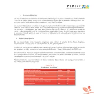 157
Impermeabilización•
Las Fosas deben necesariamente estar impermeabilizadas para la protección tanto del medio ambiente
como de las subsecuentes instalaciones de tratamiento o vertido que se pudieran contemplar. Para ello,
se deben realizar las Pruebas de Permeabilidad e Integridad Estructural.
LaspruebasHidrostáticasserealizanenellugardeemplazamiento,llenandolaFosaconaguayaguardando
24 horas. Si al cabo de dicho tiempo no se presentan fugas de agua, puede aceptarse preliminarmente.
Sin embargo, y considerando que parte del agua se absorbe en el concreto, es conveniente llenarlo de
nuevo y esperar otras 24 horas, de modo de veriﬁcar las pérdidas totales. Si éstas llegan a ser superiores
al orden de 4 litros (1 galón) de agua, la Fosa no es hidráulicamente adecuada y no se debe aceptar su
funcionamiento.
Criterios de Diseño•
Se han desarrollado varias relaciones empíricas para estimar el tamaño de las Fosas Sépticas,
recomendando varios autores un tamaño mínimo de 750 galones (2,8 m3.).
Noobstante,elvolumendependeráengranmedidadelcaudalaﬂuentealsistema,elqueestarácompuesto
por las aguas servidas propiamente tales, Aguas de Inﬁltración y Aguas Lluvia, aporte de RILES, etc.
En consecuencia, más que adoptar volúmenes mínimos o recomendados, el dimensionamiento de la
Fosa Séptica debe considerar fundamentalmente como criterio de diseño el Período de Retención de la
masa líquida, considerado generalmente como de 1 (un) día.
Adicionalmente, los restantes Criterios de Diseño a adoptar dicen relación con las siguientes variables y
sus valores comúnmente adoptados.
Cuadro Nº 2.
Parámetro de Diseño
PARÁMETRO DE DISEÑO Unidad Valor
Coef. Reducción Volumen Lodo Digerido 0,25
Contribución Lodo l/hab/día 1
Período Almacenamiento Lodo días 365
Coef. Reducción Volumen Lodo en Digestión 0,5
Período Digestión días 60
libroPIRDTultimas correcciones.indd 157libroPIRDTultimas correcciones.indd 157 8/10/09 11:07:328/10/09 11:07:32
 