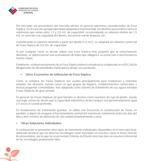 160
Por otro lado, los proveedores del mercado ofertan en general volúmenes estandarizados de Fosa
Séptica. En el caso del ejemplo (densidad adoptada 6 hab/vivienda), los distintos proveedores ofrecen
volúmenes que varían entre 1,2 y 2,0 m3. de capacidad, recomendando un volumen mínimo de 1.5
m3. en atención a la seguridad del diseño, frecuencia real de limpieza, etc.
Considerando el volumen obtenido a partir del diseño (1,6 m3.), se adoptará un volumen comercial
de Fosa Séptica de 2,0 m3. de capacidad.
Si por cualquier razón se decide utilizar una Fosa Séptica más pequeña que la correctamente
diseñada, se deberá prever una acumulación de lodos que obligará a su extracción a una frecuencia
mucho mayor.
Finalmente, el dimensionamiento de la Fosa Séptica deberá considerar lo establecido en el DS 236/26
(Reglamento de Alcantarillados Particulares) donde sea pertinente.
Otros Escenarios de Utilizacion de Fosa Séptica•
Como se señalara, las Fosas Sépticas son usadas principalmente para residencias y viviendas
aisladas. No obstante, existen casos en que grupos de hogares, establecimientos comerciales e
incluso pequeñas comunidades, han adoptado como sistema de tratamiento de sus aguas servidas
Fosas Sépticas de gran tamaño.
En general, las Fosas Sépticas de gran tamaño se diseñan como reactores de ﬂujo de pistón, siendo
una regla común de diseño que la capacidad volumétrica de los tanques sea aproximadamente igual
a 5 veces el caudal promedio.
En instalaciones de tratamiento grandes, se utiliza con frecuencia la construcción de Fosas en
paralelo, a objeto de asegurar el funcionamiento normal del sistema de tratamiento todos los días del
año y ante eventos de detención de una unidad (mantenimiento u otro).
Otras Soluciones Individuales•
A continuación se presentan otros tipos de tratamiento individuales disponibles en el mercado local,
debiendo destacar que las diversas tecnologías están asociadas en muchos casos al Know How de
los proveedores, por lo que no se presentan Criterios de Diseño sino más bien un resumen referencial
de las tecnologías propiamente tales.
libroPIRDTultimas correcciones.indd 160libroPIRDTultimas correcciones.indd 160 8/10/09 11:07:338/10/09 11:07:33
 