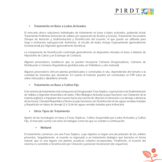 161
Tratamiento en Base a Lodos Activados•
El mercado ofrece soluciones individuales de tratamiento en base a lodos activados, pudiendo incluir
Tratamiento Preliminar (retención de sólidos y/o separación de Aceites y Grasas), Tratamiento Secundario
(Tanque de Aeración y Sedimentación) y Desinfección del eﬂuente, el que puede ser utilizado para
riego o inﬁltración subsuperﬁcial. Asimismo, el circuito de lodos incluye Espesamiento (generalmente
Gravitacional) y/o Digestión (generalmente Aeróbica).
La componente de Desinfección contempla generalmente un dispositivo clorador en base a tabletas de
Hipoclorito de Calcio y un Estanque de Contacto.
Algunos proveedores establecen que se pueden incorporar Cámaras Desgrasadoras, Cámaras de
Distribución o Cámaras Repartidoras (prefabricadas en Polietileno u otro material).
Algunos proveedores ofrecen plantas prefabricadas o construidas in situ, dependiendo del tamaño o la
cantidad de viviendas que atenderán. En cuanto al material, pueden ser construidas en FRP (ﬁbra de
vidrio reforzado) o albañilería armada.
Tratamiento en Base a Cultivo Fijo•
EstesistemadetratamientoestácompuestodeDesgrasador,FosaSéptica,cuyafuncióneslaSedimentación
de Sólidos y Digestión Anaeróbica de lodos, Filtro Biológico Activado (cuyas funciones son Oxidación de la
materia orgánica e Impulsión del eﬂuente hacia una cancha de ﬁltración en elevación o un drenaje a distancia
delasfosas),Clorador/RepartidoraDrenes(cuyasfuncionessonDesinfeccióndelasaguasservidastratadas
y Repartición en tubos de drenaje (2 ó 3) de las aguas servidas tratadas para inﬁltración).
Otros Tipos de Tratamiento•
Aparte de las tecnologías en base a Fosas Sépticas, Cultivo Suspendido por Lodos Activados y Cultivo
Fijo, el mercado cuenta con otras tecnologías como las que se señalan a continuación.
Wetland•
El tratamiento comienza con una Fosa Séptica, cuyo objetivo es lograr una decantación de los sólidos
presentes. Seguidamente, el eﬂuente es ingresado a un tratamiento biológico que funciona en forma
natural, que es una laguna con plantas acuáticas ﬂotantes incorporadas. Finalmente, el eﬂuente del
sistema es sometido a Desinfección por Cloración y posterior Decloración (de requerirse).
libroPIRDTultimas correcciones.indd 161libroPIRDTultimas correcciones.indd 161 8/10/09 11:07:338/10/09 11:07:33
 