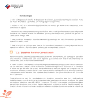 162
Baño Ecológico•
El baño ecológico es un sistema de disposición de excretas, que separa la orina y las excretas in situ,
por medio de una taza separadora, sin usar agua para su operación.
El sistema se basa en la alternancia de dos cámaras, de manera que mientras una está en uso, la otra
permanece en reposo.
Lamateriafecalquedaseparadadelasaguasservidas,orinaysuelo,permitiendoasísudescomposición
en una de las cámaras aisladas del ambiente, que adquiere temperatura y ventilación gracias a la
captación de energía solar.
El baño puede ser integrado a viviendas existentes y constituye una solución completa que incluye
lavamanos, ducha y tina.
El baño ecológico no necesita agua para su funcionamiento (solamente ocupa agua para el uso del
lavamanos, urinario y ducha) y puede ser integrado a una vivienda existente.
2.2 / Sistemas Rurales Centralizados
A diferencia de los sistemas Descentralizados analizados anteriormente, las tecnologías aplicables
a los sistemas Centralizados (vale decir, aquellos que cuentan con Red de Alcantarillado) son
válidas tanto para el área Rural como Urbana.
Al ser los sistemas centralizados, existe una alta probabilidad de que la población servida sobrepase
los 100 habitantes, ante lo cual un aspecto de fundamental importancia a considerar, lo constituye
el hecho de que se debe dar cuenta de la normativa de emisión vigente (en cualquiera de sus
escenarios), toda vez que ésta deﬁne como establecimiento emisor cuando se descarga una carga
contaminante media diaria de valor superior al equivalente a las aguas servidas de una población
de 100 personas.
Desde el punto de vista del cumplimiento o no de dichas normativas, vale decir, si el grado de
remoción requerido es alcanzado o no en término de los principales parámetros de interés, ello puede
ser evaluado solamente para el DS 90/00 y no para el DS 46/02, toda vez que este último establece
que para los proyectos que inﬁltren (fuentes existentes) o requieran inﬁltrar (fuentes nuevas), los
eﬂuentes de sus procesos que sean considerados fuentes emisoras deberán presentar un informe con
libroPIRDTultimas correcciones.indd 162libroPIRDTultimas correcciones.indd 162 8/10/09 11:07:338/10/09 11:07:33
 