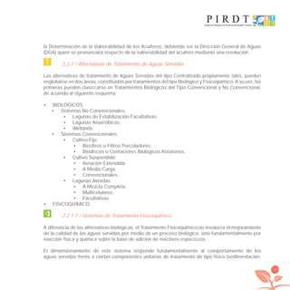 163
la Determinación de la Vulnerabilidad de los Acuíferos, debiendo ser la Dirección General de Aguas
(DGA) quien se pronunciará respecto de la vulnerabilidad del acuífero mediante una resolución.
2.2.1 / Alternativas de Tratamiento de Aguas Servidas
Las alternativas de tratamiento de Aguas Servidas del tipo Centralizado propiamente tales, pueden
englobarse en dos áreas, constituidas por tratamientos del tipo Biológico y Fisicoquímico. A su vez, las
primeras pueden clasiﬁcarse en Tratamientos Biológicos del Tipo Convencional y No Convencional,
de acuerdo al siguiente esquema:
BIOLÓGICOS.•
Sistemas No Convencionales.•
Lagunas de Estabilización Facultativas.•
Lagunas Anaeróbicas.•
Wetlands.•
Sistemas Convencionales.•
Cultivo Fijo.•
Bioﬁltros o Filtros Percoladores.•
Biodiscos o Contactores Biológicos Rotatorios.•
Cultivo Suspendido.•
Aeración Extendida.•
A Media Carga.•
Convencionales.•
Lagunas Aeradas.•
A Mezcla Completa.•
Multicelulares.•
Facultativas.•
FISICOQUÍMICO.•
2.2.1.1 / Sistemas de Tratamiento Fisicoquimico
A diferencia de las alternativas biológicas, el Tratamiento Fisicoquímico no involucra el mejoramiento
de la calidad de las aguas servidas por medio de un proceso biológico, sino fundamentalmente por
reacción física y química sobre la base de adición de reactivos especíﬁcos.
El dimensionamiento de este sistema responde fundamentalmente al comportamiento de los
aguas servidas frente a ciertas componentes unitarias de tratamiento de tipo físico (sedimentación,
libroPIRDTultimas correcciones.indd 163libroPIRDTultimas correcciones.indd 163 8/10/09 11:07:338/10/09 11:07:33
 
