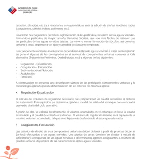 164
ﬂotación, ﬁltración, etc.) y a reacciones estequiométricas ante la adición de ciertos reactivos dados
(coagulantes, polielectrolitos, polímeros etc.).
La adición de coagulantes permite la aglomeración de las partículas presentes en las aguas servidas,
formándose partículas de mayor tamaño, llamadas ﬂóculos, que son más fáciles de remover que
las partículas de las aguas servidas crudas. La mayor o menor formación de ﬂóculos, así como su
tamaño y peso, dependerá del tipo y cantidad de ﬂoculante empleado.
Las componentes unitarias involucradas dependerán del tipo de aguas servidas a tratar, contemplando
en general algunas de las consignadas en el numeral de componentes unitarias comunes a toda
alternativa (Tratamiento Preliminar, Deshidratado, etc.) y algunas de las siguientes:
– Regulación - Ecualización.
– Coagulación - Floculación.
– Sedimentación o Flotación.
– Acidulación.
– Filtración.
A continuación se presenta una descripción somera de las principales componentes unitarias y la
metodología aplicada para la determinación de los criterios de diseño a aplicar.
Regulación-Ecualización•
El cálculo del volumen de regulación necesario para proporcionar un caudal constante al sistema
de tratamiento Fisicoquímico, se determina ﬁjando el caudal de salida del estanque como el caudal
promedio diario del ciclo operativo.
A partir de ello, se calcula iterativamente el volumen acumulado en el estanque en base al caudal
acumulado y el caudal de entrada al estanque. El volumen de regulación mínimo será equivalente al
máximo volumen acumulado, tal que en el lapso más desfavorable el estanque esté vacío.
Coagulación-Floculación•
Los criterios de diseño de esta componente unitaria se deben obtener a partir de pruebas de jarras
(jar-test) efectuadas a las aguas servidas. Una prueba de jarras consiste en simular a escala de
laboratorio y la respuesta de las aguas servidas a determinados agentes coagulantes. El número de
pruebas a hacer, dependerá de las características de las aguas servidas.
libroPIRDTultimas correcciones.indd 164libroPIRDTultimas correcciones.indd 164 8/10/09 11:07:338/10/09 11:07:33
 