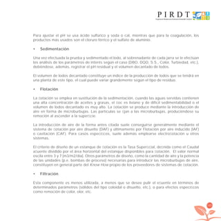 165
Para ajustar el pH se usa ácido sulfúrico y soda o cal, mientras que para la coagulación, los
productos más usados son el cloruro férrico y el sulfato de aluminio.
Sedimentación•
Una vez efectuada la prueba y sedimentado el lodo, al sobrenadante de cada jarra se le efectúan
los análisis de los parámetros de interés según el caso (DBO, DQO, S.S., Color, Turbiedad, etc.),
debiéndose, además, registrar el pH residual y el volumen decantado de lodos.
El volumen de lodos decantado constituye un índice de la producción de lodos que se tendrá en
una planta de este tipo, el cual puede variar grandemente según el tipo de residuo.
Flotación•
La ﬂotación se emplea en sustitución de la sedimentación, cuando las aguas servidas contienen
una alta concentración de aceites y grasas, el ﬂoc es liviano y de difícil sedimentabilidad o el
volumen de lodos decantado es muy alto. La ﬂotación se produce mediante la introducción de
aire en forma de microburbujas. Las partículas se ﬁjan a las microburbujas, produciéndose su
remoción al ascender a la superﬁcie.
La introducción de aire de la forma antes citada suele conseguirse generalmente mediante el
sistema de ﬂotación por aire disuelto (DAF) y últimamente por Flotación por aire inducido (IAF)
o cavitación (CAF). Para casos especíﬁcos, suele además emplearse electroﬂotación u otros
sistemas.
El criterio de diseño de un estanque de ﬂotación es la Tasa Superﬁcial, deﬁnida como el Caudal
aﬂuente dividido por el área horizontal del estanque disponibles para ﬂotación. El valor normal
oscila entre 3 y 7 [m3/m2/día]. Otros parámetros de diseño, como la cantidad de aire y la potencia
de las unidades (p.e. bombas de proceso) necesarias para introducir las microburbujas de aire,
constituyen en general parte del Know How propio de los proveedores de sistemas de ﬂotación.
Filtración•
Esta componente es menos utilizada, a menos que se desee pulir el eﬂuente en términos de
determinados parámetros (sólidos del tipo coloidal o disuelto, etc.), o para efectos especíﬁcos
como remoción de color, olor, etc.
libroPIRDTultimas correcciones.indd 165libroPIRDTultimas correcciones.indd 165 8/10/09 11:07:338/10/09 11:07:33
 