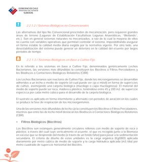 166
2.2.1.2 / Sistemas Biológicos no Convencionales
Las alternativas del tipo No Convencional prescinden de mecanización, pero requieren grandes
áreas de terreno (Lagunas de Estabilización Facultativas Lagunas Anaeróbicas, “Wetlands”,
etc.). Son en general sistemas naturales no mecanizados, a raíz de lo cual la mayoría de ellos
no cuenta con variables operativas que permitan controlar el sistema, imposibilitando asegurar
en forma estable la calidad media diaria exigida por la normativa vigente. Por otro lado, una
desestabilización del sistema puede generar un deterioro en la calidad del eﬂuente por largos
períodos de tiempo.
2.2.1.3 / Sistemas Biológicos en Base a Cultivo Fijo
En lo referido a los sistemas en base a Cultivo Fijo, denominados genéricamente Lechos
Bacterianos, las versiones más difundidas la constituyen los Bioﬁltros o Filtros Percoladores y
los Biodiscos o Contactores Biológicos Rotatorios (CBR).
Los Lechos Bacterianos son reactores de Cultivo Fijo, donde los microorganismos se desarrollan
adheridos a un lecho o medio de soporte (el cual puede ser ﬁjo o móvil) en forma de superﬁcies
de cultivo, asemejando una carpeta biológica (mucílago o capa mucilaginosa). El material del
medio de soporte puede ser roca, madera o plástico, teniéndose entre 45 y 200 m2. de superﬁcie
especíﬁca por cada metro cúbico para el desarrollo de la carpeta biológica.
El sustrato es aplicado en forma intermitente y alternado con períodos de aeración en los cuales
se produce la fase de respiración de los microorganismos.
Una de las versiones más difundidas de lecho ﬁjo la constituyen los Bioﬁltros o Filtros Percoladores,
mientras que entre las de lecho móvil destacan los Biodiscos o Contactores Biológicos Rotatorios
(CBR).
Filtros Biológicos (Bioﬁltros)•
Los Bioﬁltros son estanques generalmente circulares rellenos con medio de soporte de roca o
plástico, a través del cual ﬂuye verticalmente el aﬂuente, el que es recogido junto a la Biomasa
en exceso que se desprende del medio (a través de un fondo falso) para pasar a la sedimentación
secundaria. El criterio de diseño de estas unidades es la carga orgánica (KgDBO) aplicada
diariamente por metro cúbico de medio de soporte y la carga hidráulica aplicada (m3./día) por
metro cuadrado de superﬁcie horizontal del Bioﬁltro.
libroPIRDTultimas correcciones.indd 166libroPIRDTultimas correcciones.indd 166 8/10/09 11:07:348/10/09 11:07:34
 