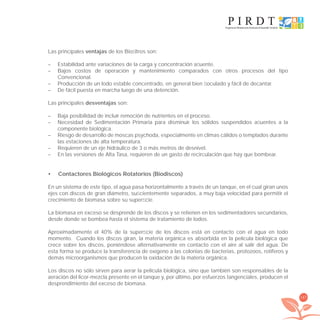 167
Las principales ventajas de los Bioﬁltros son:
– Estabilidad ante variaciones de la carga y concentración aﬂuente.
– Bajos costos de operación y mantenimiento comparados con otros procesos del tipo
Convencional.
– Producción de un lodo estable concentrado, en general bien ﬂoculado y fácil de decantar.
– De fácil puesta en marcha luego de una detención.
Las principales desventajas son:
– Baja posibilidad de incluir remoción de nutrientes en el proceso.
– Necesidad de Sedimentación Primaria para disminuir los sólidos suspendidos aﬂuentes a la
componente biológica.
– Riesgo de desarrollo de moscas psychoda, especialmente en climas cálidos o templados durante
las estaciones de alta temperatura.
– Requieren de un eje hidráulico de 3 o más metros de desnivel.
– En las versiones de Alta Tasa, requieren de un gasto de recirculación que hay que bombear.
Contactores Biológicos Rotatorios (Biodiscos)•
En un sistema de este tipo, el agua pasa horizontalmente a través de un tanque, en el cual giran unos
ejes con discos de gran diámetro, suﬁcientemente separados, a muy baja velocidad para permitir el
crecimiento de biomasa sobre su superﬁcie.
La biomasa en exceso se desprende de los discos y se retienen en los sedimentadores secundarios,
desde donde se bombea hasta el sistema de tratamiento de lodos.
Aproximadamente el 40% de la superﬁcie de los discos está en contacto con el agua en todo
momento. Cuando los discos giran, la materia orgánica es absorbida en la película biológica que
crece sobre los discos, poniéndose alternativamente en contacto con el aire al salir del agua. De
esta forma se produce la transferencia de oxígeno a las colonias de bacterias, protozoos, rotíferos y
demás microorganismos que producen la oxidación de la materia orgánica.
Los discos no sólo sirven para aerar la película biológica, sino que también son responsables de la
aeración del licor-mezcla presente en el tanque y, por último, por esfuerzos tangenciales, producen el
desprendimiento del exceso de biomasa.
libroPIRDTultimas correcciones.indd 167libroPIRDTultimas correcciones.indd 167 8/10/09 11:07:348/10/09 11:07:34
 