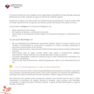 168
El Criterio de Diseño de estas unidades son la Carga Orgánica (Kg DBO) y la Carga Hidráulica aplicada
diariamente por metro cuadrado de superﬁcie efectiva de medio de soporte.
En general, se utilizan o han sido usados con éxito para pequeñas poblaciones. Su gran ventaja reside
en el bajo requerimiento de energía para accionarlos, ya que sólo hay que hacer girar los discos.
Las principales ventajas de los Contactores Biológicos son:
– Bajos requerimientos de energía.
– No requieren de bombeo, recirculación ni elevación.
– Tienen mejor eﬁciencia que los bioﬁltros debido a la activación del lodo que se desprende de los
discos.
Sus principales desventajas son:
– No son apropiados para poblaciones equivalentes grandes debido al tamaño máximo de los
módulos, no permitiendo en consecuencia economías de escala y tornando complicada la
operación y mantenimiento de las mismas.
– Tendenciaagenerarolores,especialmenteendeterminadasépocasdelañoenclimasrelativamente
extremos.
– Determinados tipos de aguas servidas deben estar sujetos a pretratamiento obligado,
especialmente cuando contienen una cantidad apreciable de grasas y aceites.
– Se pueden desequilibrar cuando los esfuerzos al eje no están simétricamente distribuidos a lo
largo de la componente.
– Tienen un alto costo de Mantención, debido principalmente a fallas en los motorreductores y los
ejes.
2.2.1.4 / Sistemas Biológicos en Base a Cultivo Suspendido
En cuanto a los sistemas en base a Cultivo Suspendido (biomasa llamada licor mezclado en suspensión
en un estanque), denominado genéricamente como Lodos Activados, las versiones más difundidas la
constituyen los Lodos Activados por Aeración Extendida, a Media Carga y Convencionales.
Otra alternativa que también puede considerarse también como Convencional en base a Cultivo
Suspendido, la constituyen las Lagunas Aeradas (o aireadas), cuyas versiones más difundidas
corresponden a Lagunas Aeradas a Mezcla Completa, Lagunas Aeradas Multicelulares y Lagunas
Aeradas Facultativas.
libroPIRDTultimas correcciones.indd 168libroPIRDTultimas correcciones.indd 168 8/10/09 11:07:348/10/09 11:07:34
 