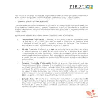 169
Para efectos de una mejor visualización, se presentan a continuación las principales características
de los sistemas, desglosados en Lodos Activados propiamente tales y Lagunas Aeradas.
Sistemas en Base a Lodos Activados•
En estos sistemas, la biomasa se mantiene en agitación en un Estanque de Aeración desde donde pasa
a una unidad de Sedimentación. La biomasa sedimentada es devuelta parcialmente al tratamiento
biológico para mantener una población microbiana adecuada, y una parte se purga del sistema como
lodo en exceso
Algunas de las variantes más establecidas del proceso de Lodos Activados son:
– Convencional Flujo Pistón. El efluente y el lodo de recirculación entran al estanque
de aeración por un extremo y son mezclados por el sistema de aeración (mecánico
o difusores de aire), de modo constante a lo largo del estanque. Este sistema es
sensible a variaciones significativas de cargas en el afluente.
– Mezcla Completa. El efluente y el lodo de recirculación se mezclan y se aplican
en diversos puntos a lo largo de un canal central en el estanque y se mezcla
completamente por medio de difusores de aire o aeradores mecánicos, obteniéndose
una demanda de oxígeno uniforme. Este sistema es de aplicación general y resistente
a cargas, pero es susceptible de generar lodo filamentoso, de pobre capacidad de
sedimentación.
– Aeración Extendida (Prolongada). Similar al proceso Convencional, pero con
funcionamiento en la fase endógena de la curva de crecimiento de los microorganismos,
por lo que requiere bajas cargas y altos períodos de aeración (grandes volúmenes de
estanque). Se utilizan difusores de aire y aeradores mecánicos. En el tratamiento
de aguas servidas domésticas, este sistema presenta la ventaja de prescindir de
sedimentación primaria y los lodos que se obtienen son altamente mineralizados, vale
decir, son poco putrescibles, lo que facilita su manejo posterior.
– Zanja de Oxidación. Es una de las variantes más comunes de la Aeración Extendida,
aunque también puede operar a factores de carga mayores. Consiste en un canal
anular cuya velocidad de flujo y aeración la provocan aeradores mecánicos de eje
horizontal. En el caso de utilizar aeradores superficiales verticales, el sistema se
denomina Sistema Carrousel.
libroPIRDTultimas correcciones.indd 169libroPIRDTultimas correcciones.indd 169 8/10/09 11:07:348/10/09 11:07:34
 