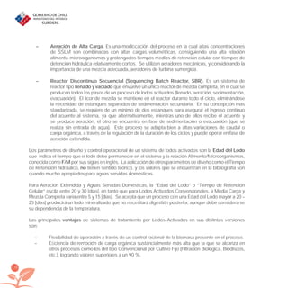 170
– Aeración de Alta Carga. Es una modiﬁcación del proceso en la cual altas concentraciones
de SSLM son combinadas con altas cargas volumétricas, consiguiendo una alta relación
alimento-microorganismos y prolongados tiempos medios de retención celular con tiempos de
detención hidráulica relativamente cortos. Se utilizan aeradores mecánicos, y considerando la
importancia de una mezcla adecuada, aeradores de turbina sumergida.
– Reactor Discontinuo Secuencial (Sequencing Batch Reactor, SBR). Es un sistema de
reactor tipo llenado y vaciado que envuelve un único reactor de mezcla completa, en el cual se
producen todos los pasos de un proceso de lodos activados (llenado, aeración, sedimentación,
evacuación). El licor de mezcla se mantiene en el reactor durante todo el ciclo, eliminándose
la necesidad de estanques separados de sedimentación secundaria. En su concepción más
standarizada, se requiere de un mínimo de dos estanques para asegurar el ingreso continuo
del aﬂuente al sistema, ya que alternativamente, mientras uno de ellos recibe el aﬂuente y
se produce aeración, el otro se encuentra en fase de sedimentación o evacuación (que se
realiza sin entrada de agua). Este proceso se adapta bien a altas variaciones de caudal o
carga orgánica, a través de la regulación de la duración de los ciclos y puede operar en fase de
aeración extendida.
Los parámetros de diseño y control operacional de un sistema de lodos activados son la Edad del Lodo
que indica el tiempo que el lodo debe permanecer en el sistema y la relación Alimento/Microorganismos,
conocida como F/M por sus siglas en inglés. La aplicación de otros parámetros de diseño como el Tiempo
de Retención hidráulico, no tienen sentido teórico, y los valores que se encuentran en la bibliografía son
cuando mucho apropiados para aguas servidas domésticas.
Para Aeración Extendida y Aguas Servidas Domésticas, la “Edad del Lodo” o “Tiempo de Retención
Celular” oscila entre 20 y 30 [días], en tanto que para Lodos Activados Convencionales, a Media Carga y
Mezcla Completa varía entre 5 y 15 [días]. Se acepta que un proceso con una Edad del Lodo mayor a 20 –
25 [días] producirá un lodo mineralizado que no necesitará digestión posterior, aunque debe considerarse
su dependencia de la temperatura.
Las principales ventajas de sistemas de tratamiento por Lodos Activados en sus distintas versiones
son:
– Flexibilidad de operación a través de un control racional de la biomasa presente en el proceso.
– Eﬁciencia de remoción de carga orgánica sustancialmente más alta que la que se alcanza en
otros procesos como los del tipo Convencional por Cultivo Fijo (Filtración Biológica, Biodiscos,
etc.), logrando valores superiores a un 90 %.
libroPIRDTultimas correcciones.indd 170libroPIRDTultimas correcciones.indd 170 8/10/09 11:07:348/10/09 11:07:34
 