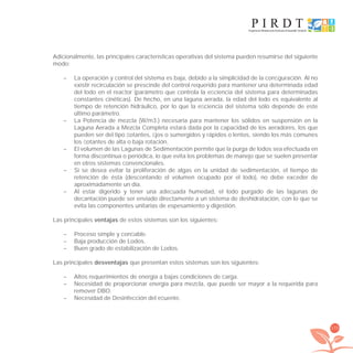 173
Adicionalmente, las principales características operativas del sistema pueden resumirse del siguiente
modo:
– La operación y control del sistema es baja, debido a la simplicidad de la conﬁguración. Al no
existir recirculación se prescinde del control requerido para mantener una determinada edad
del lodo en el reactor (parámetro que controla la eﬁciencia del sistema para determinadas
constantes cinéticas). De hecho, en una laguna aerada, la edad del lodo es equivalente al
tiempo de retención hidráulico, por lo que la eﬁciencia del sistema sólo depende de este
último parámetro.
– La Potencia de mezcla (W/m3.) necesaria para mantener los sólidos en suspensión en la
Laguna Aerada a Mezcla Completa estará dada por la capacidad de los aeradores, los que
pueden ser del tipo ﬂotantes, ﬁjos o sumergidos y rápidos o lentos, siendo los más comunes
los ﬂotantes de alta o baja rotación.
– El volumen de las Lagunas de Sedimentación permite que la purga de lodos sea efectuada en
forma discontinua o periódica, lo que evita los problemas de manejo que se suelen presentar
en otros sistemas convencionales.
– Si se desea evitar la proliferación de algas en la unidad de sedimentación, el tiempo de
retención de ésta (descontando el volumen ocupado por el lodo), no debe exceder de
aproximadamente un día.
– Al estar digerido y tener una adecuada humedad, el lodo purgado de las lagunas de
decantación puede ser enviado directamente a un sistema de deshidratación, con lo que se
evita las componentes unitarias de espesamiento y digestión.
Las principales ventajas de estos sistemas son los siguientes:
– Proceso simple y conﬁable.
– Baja producción de Lodos.
– Buen grado de estabilización de Lodos.
Las principales desventajas que presentan estos sistemas son los siguientes:
– Altos requerimientos de energía a bajas condiciones de carga.
– Necesidad de proporcionar energía para mezcla, que puede ser mayor a la requerida para
remover DBO.
– Necesidad de Desinfección del eﬂuente.
libroPIRDTultimas correcciones.indd 173libroPIRDTultimas correcciones.indd 173 8/10/09 11:07:358/10/09 11:07:35
 