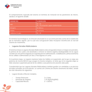174
El comportamiento esperado del sistema en términos de remoción de los parámetros de interés,
obedece al siguiente detalle:
PARÁMETRO % REMOCIÓN
DBO
50 – 60
80 – 90 incluyendo Laguna Sedimentación.
Nitrógeno No Nitriﬁca
Fósforo No remueve
Coliformes Fecales 90 – 99
En términos bacteriológicos, la remoción alcanzada no es suﬁciente para dar cuenta de lo establecido
por la normativa vigente, por lo cual esta conﬁguración debe incorporar Desinfección al ﬁnal del
sistema de tratamiento.
Lagunas Aeradas Multicelulares•
El sistema en base a Lagunas Aeradas Multicelulares está conﬁgurado en base a 2 etapas secuenciales,
la primera de las cuales está destinada a remover la materia orgánica biodegradable de las aguas
servidas (en una primera laguna) y la segunda para la sedimentación, estabilización y almacenamiento
de los sólidos sedimentados (en dos o más lagunas en serie).
En la primera etapa, se requiere mantener todos los Sólidos en suspensión, por lo que se exige una
potencia de mezcla (W/m3.) que asegure la mezcla completa, en tanto que en la segunda etapa se
debe alcanzar suspensión parcial de los sólidos a una potencia de aeración adecuada.
Considerando que las Lagunas Aeradas Multicelulares también pueden ser asimiladas a un proceso
de lodos activados sin recirculación, se cuenta con Criterios de Diseño claramente deﬁnidos, siendo
los más relevantes los siguientes:
Laguna Aerada a Mezcla Completa.•
– Tiempo Retención 2 a 3 días
– Demanda de Oxígeno 1,25 [KgO2/KgDBO]
– Capacidad Mezcla 5 – 6 W/m3.
libroPIRDTultimas correcciones.indd 174libroPIRDTultimas correcciones.indd 174 8/10/09 11:07:358/10/09 11:07:35
 