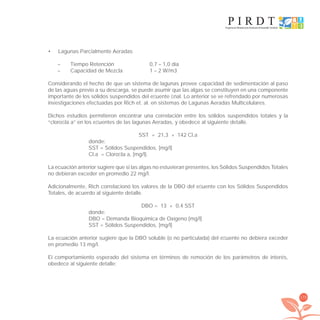 175
Lagunas Parcialmente Aeradas•
– Tiempo Retención 0,7 – 1,0 día
– Capacidad de Mezcla 1 – 2 W/m3
Considerando el hecho de que un sistema de lagunas provee capacidad de sedimentación al paso
de las aguas previo a su descarga, se puede asumir que las algas se constituyen en una componente
importante de los sólidos suspendidos del eﬂuente ﬁnal. Lo anterior se ve refrendado por numerosas
investigaciones efectuadas por Rich et. al. en sistemas de Lagunas Aeradas Multicelulares.
Dichos estudios permitieron encontrar una correlación entre los sólidos suspendidos totales y la
“cloroﬁla a” en los eﬂuentes de las lagunas Aeradas, y obedece al siguiente detalle.
SST = 21,3 + 142 Cl.a
donde:
SST = Sólidos Suspendidos, [mg/l]
Cl.a = Cloroﬁla a, [mg/l].
La ecuación anterior sugiere que si las algas no estuvieran presentes, los Sólidos Suspendidos Totales
no debieran exceder en promedio 22 mg/l.
Adicionalmente, Rich correlacionó los valores de la DBO del eﬂuente con los Sólidos Suspendidos
Totales, de acuerdo al siguiente detalle.
DBO = 13 + 0,4 SST
donde:
DBO = Demanda Bioquímica de Oxígeno [mg/l]
SST = Sólidos Suspendidos, [mg/l]
La ecuación anterior sugiere que la DBO soluble (o no particulada) del eﬂuente no debiera exceder
en promedio 13 mg/l.
El comportamiento esperado del sistema en términos de remoción de los parámetros de interés,
obedece al siguiente detalle:
libroPIRDTultimas correcciones.indd 175libroPIRDTultimas correcciones.indd 175 8/10/09 11:07:358/10/09 11:07:35
 