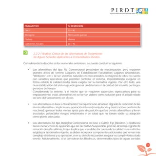 177
PARAMETRO % REMOCION
DBO 70 – 80
Nitrógeno Nitriﬁcación parcial
Fósforo Mínima
Coliformes Fecales 60 – 90
2.2.2 / Análisis Crítico de las Alternativas de Tratamiento
de Aguas Servidas Aplicables a Comunidades Rurales
Considerando lo descrito en los numerales anteriores, se puede concluir lo siguiente:
Las alternativas del tipo No Convencional prescinden de mecanización, pero requieren•
grandes áreas de terreno (Lagunas de Estabilización Facultativas Lagunas Anaeróbicas,
“Wetlands”, etc.). Al ser sistemas naturales no mecanizados, la mayoría de ellas no cuenta
con variables operativas que permitan controlar el sistema, imposibilitando asegurar en
forma estable la calidad media diaria exigida por la normativa vigente. Por otro lado, una
desestabilización del sistema puede generar un deterioro en la calidad del eﬂuente por largos
períodos de tiempo.
Considerando lo anterior, y el hecho que se requieren superﬁcies signiﬁcativas para su
emplazamiento, estas alternativas no se tornan viables como solución para el actual estado
del arte del saneamiento en el país.
Las alternativas en base a Tratamiento Fisicoquímico no alcanzan el grado de remoción de las•
demás alternativas, implican una operación intensa (manipulación y dosiﬁcación constante de
reactivos), generan lodos menos aptos para disposición que las demás alternativas y llevan
asociados potenciales riesgos ambientales y de salud que no tornan viable su adopción
como planta adecuada.
Las alternativas del tipo Biológico Convencional en base a Cultivo Fijo (Bioﬁltros y Biodiscos)•
tienen menor costo de operación que las de Cultivo Suspendido, pero no alcanzan el grado de
remoción de estas últimas, lo que implica que si se debe dar cuenta de la calidad más restrictiva
exigida por la normativa vigente, se deben incorporar componentes adicionales que tornan más
complejo el sistema y su operación, o en su defecto no pueden asegurar su cumplimiento a todo
evento. Adicionalmente, si se consideran los Biodiscos, determinados tipos de aguas servidas
libroPIRDTultimas correcciones.indd 177libroPIRDTultimas correcciones.indd 177 8/10/09 11:07:358/10/09 11:07:35
 