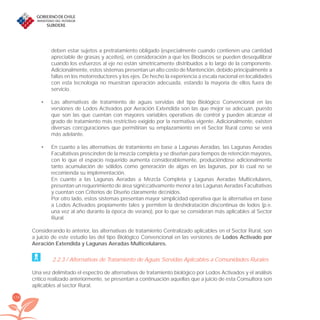 178
deben estar sujetos a pretratamiento obligado (especialmente cuando contienen una cantidad
apreciable de grasas y aceites), en consideración a que los Biodiscos se pueden desequilibrar
cuando los esfuerzos al eje no están simétricamente distribuidos a lo largo de la componente.
Adicionalmente, estos sistemas presentan un alto costo de Mantención, debido principalmente a
fallas en los motorreductores y los ejes. De hecho la experiencia a escala nacional en localidades
con esta tecnología no muestran operación adecuada, estando la mayoría de ellos fuera de
servicio.
Las alternativas de tratamiento de aguas servidas del tipo Biológico Convencional en las•
versiones de Lodos Activados por Aeración Extendida son las que mejor se adecuan, puesto
que son las que cuentan con mayores variables operativas de control y pueden alcanzar el
grado de tratamiento más restrictivo exigido por la normativa vigente. Adicionalmente, existen
diversas conﬁguraciones que permitirían su emplazamiento en el Sector Rural como se verá
más adelante.
En cuanto a las alternativas de tratamiento en base a Lagunas Aeradas, las Lagunas Aeradas•
Facultativas prescinden de la mezcla completa y se diseñan para tiempos de retención mayores,
con lo que el espacio requerido aumenta considerablemente, produciéndose adicionalmente
tanto acumulación de sólidos como generación de algas en las lagunas, por lo cual no se
recomienda su implementación.
En cuanto a las Lagunas Aeradas a Mezcla Completa y Lagunas Aeradas Multicelulares,
presentan un requerimiento de área signiﬁcativamente menor a las Lagunas Aeradas Facultativas
y cuentan con Criterios de Diseño claramente deﬁnidos.
Por otro lado, estos sistemas presentan mayor simplicidad operativa que la alternativa en base
a Lodos Activados propiamente tales y permiten la deshidratación discontinua de lodos (p.e.
una vez al año durante la época de verano), por lo que se consideran más aplicables al Sector
Rural.
Considerando lo anterior, las alternativas de tratamiento Centralizado aplicables en el Sector Rural, son
a juicio de este estudio las del tipo Biológico Convencional en las versiones de Lodos Activado por
Aeración Extendida y Lagunas Aeradas Multicelulares.
2.2.3 / Alternativas de Tratamiento de Aguas Servidas Aplicables a Comunidades Rurales
Una vez delimitado el espectro de alternativas de tratamiento biológico por Lodos Activados y el análisis
crítico realizado anteriormente, se presentan a continuación aquellas que a juicio de esta Consultora son
aplicables al sector Rural.
libroPIRDTultimas correcciones.indd 178libroPIRDTultimas correcciones.indd 178 8/10/09 11:07:368/10/09 11:07:36
 
