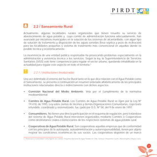 17
2.2 / Saneamiento Rural
Actualmente, algunas localidades rurales organizadas que tienen resuelto su servicio de
abastecimiento de agua potable y cuyo comité de administración funciona adecuadamente, han
avanzado por iniciativas municipales en la solución de los sistemas de alcantarillado, con algún tipo
de solución de tratamiento y disposición de las aguas servidas (fosa séptica y pozo de inﬁltración)
para las localidades pequeñas y sistema de tratamiento más convencional en aquellas donde es
posible técnica y económicamente.
La inexistencia de una entidad pública responsable ha provocando problemas especialmente en la
administración y asistencia técnica a los servicios. Según la ley, la Superintendencia de Servicios
Sanitarios (SISS) solo tiene competencia para regular el sector urbano, quedando inhabilitada en la
actualidad para regular este aspecto en todo el territorio.2
2.2.1 / Instituciones Involucradas
Una vez delimitado el entorno del Sector Rural tanto en lo que dice relación con el Agua Potable como
el Saneamiento, se presenta a continuación un resumen ordenado alfabéticamente de las principales
instituciones relacionadas directa o indirectamente con dichos aspectos.
Comisión Nacional del Medio Ambiente.• Vela por el cumplimiento de la normativa
medioambiental.
Comités de Agua Potable Rural.• Los Comités de Agua Potable Rural se rigen por la Ley Nº
19.418, de 1995, Ley sobre Juntas de Vecinos y demás Organizaciones Comunitarias, cuyo texto
refundido, coordinado y sistematizado, fue ﬁjado por D.S. Nº 58, del 9 de enero de 1997.
Consumidores.• No tienen una directa participación en el esquema de regulación, pero tratándose
del sistema de Agua Potable Rural intervienen organizados mediante Comités o Cooperativas
como destinatarios ﬁnales o beneﬁciarios de los respectivos sistemas de agua potable rural.
Cooperativas de Agua Potable Rural.• Son cooperativas aquellas empresas que de conformidad
con los principios de la autoayuda, autoadministración y autorresponsabilidad, tienen por objeto
mejorar las condiciones económicas de sus socios. Las cooperativas disponen de un marco
2 Ponencia La Comunidad Como Agente de Cambio: Programa Nacional De Agua Potable En Chile; Denisse Charpentier Castro, María Angélica Alegría Calvo.
libroPIRDTultimas correcciones.indd 17libroPIRDTultimas correcciones.indd 17 8/10/09 11:06:148/10/09 11:06:14
 