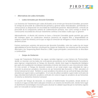 179
Alternativas de Lodos Activados•
Lodos Activados por Aeración Extendida•
Los Sistemas de Tratamiento por Lodos Activados en la versión por Aeración Extendida, presentan
la ventaja de prescindir de sedimentación primaria y generar lodos mineralizados, permitiendo en
consecuencia su disposición sin necesidad de tratamiento posterior. Adicionalmente, el hecho de
prescindir de la componente unitaria de sedimentación primaria, trae como ventaja el obviar la
consecuente necesidad de efectuar tratamiento continuo a los lodos crudos que se generen.
Adicionalmente, el diseño del sistema en base a Aeración Extendida puede permitir que parte
del estanque opere en condiciones anóxicas (ausencia de oxígeno libre y disponibilidad de
oxígeno a partir de nitratos) con lo que se logra la remoción de nitrógeno a través del proceso de
desnitriﬁcación.
Existen numerosas variantes del proceso por Aeración Extendida, entre las cuales las de mayor
aplicabilidad al Sector Rural las constituyen las Zanjas de Oxidación, los sistemas por Decantación
Alternada y los Sequencing Batch Reactor o SBR, cuyas principales características se describen
a continuación:
Zanjas de Oxidacion•
Luego del Tratamiento Preliminar, las aguas servidas ingresan a una Cámara de Premezclado,
donde se mezclan con los lodos de recirculación provenientes de la Sedimentación Secundaria,
para ingresar conjuntamente al Tanque de Aeración, donde tiene lugar la degradación biológica
por parte de la población microbiana mantenida al interior del mismo en una concentración dada.
En esta versión, el Tanque de Aeración consiste en un canal anular cuya velocidad de ﬂujo y
aeración la provocan aeradores mecánicos de eje horizontal tipo Kessener o TNO, ubicados en
forma transversal al canal. También se usan aeradores mecánicos de eje vertical de baja velocidad,
aeradores jet superﬁciales y sumergibles. En el caso de utilizar aeradores superﬁciales verticales de
baja velocidad (normalmente aeradores verticales de cono) en lugar de aeradores de eje horizontal,
el sistema se denomina Sistema Carrousel.
El eﬂuente del Tanque de Aeración, es enviado al Sedimentador Secundario, desde donde se
recolecta el agua servida clariﬁcada para enviarla a un sistema de Desinfección, donde tiene lugar
el abatimiento bacteriológico necesario para alcanzar la calidad requerida por la normativa vigente
para ser evacuado al cuerpo receptor.
libroPIRDTultimas correcciones.indd 179libroPIRDTultimas correcciones.indd 179 8/10/09 11:07:368/10/09 11:07:36
 