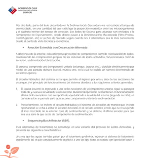 180
Por otro lado, parte del lodo decantado en la Sedimentación Secundaria es recirculado al tanque de
premezclado, en una cantidad tal que satisfaga la proporción requerida entre los microorganismos
y el sustrato interior del tanque de aeración. Los lodos de Exceso para alcanzar son enviados a la
componente de Espesamiento, desde donde pasan a la Deshidratación Mecanizada (Filtro Prensa,
Centrífugación, etc) o Lechos de Secado según cual de las 2 alternativas sea la más conveniente
desde el punto de vista técnico y económico.
Aeración Extendida con Decantación Alternada•
A diferencia de la anterior, esta alternativa prescinde de componentes como la recirculación de lodos,
manteniendo las componentes propias de los sistemas de lodos activados convencionales como la
aeración, sedimentación/clariﬁcación.
El proceso comprende una componente unitaria (estanque, laguna, etc.), dividida simétricamente por
medio de una pantalla divisora (bafﬂe), muro u otro, en la cual se instala un número determinado de
aeradores (pares).
El circuito hidráulico del sistema es tal que permite el ingreso por una u otra de las secciones del
estanque, y el principio de funcionamiento del sistema obedece a los siguientes criterios generales:
El caudal aﬂuente es ingresado a una de las secciones de la componente unitaria, sigue su paso por1.
toda ella y evacua a la salida de la otra sección. Durante tal operación, se mantienen en funcionamiento
el total de los aeradores con excepción de aquel ubicado a la salida del sistema (segunda sección), en
consideración a que esta zona opera como componente unitaria de sedimentación.
Posteriormente, se invierte el circuito hidráulico y el sistema de aeración, de manera que en esta2.
oportunidad se echa a andar el aerador detenido en el circuito anterior, con lo que se resuspende
el licor mezclado de la anterior zona de sedimentación y se detiene el último aerador para que
sea esa zona la que oﬁcie de componente de sedimentación.
Sequencing Batch Reactor (SBR).•
Esta alternativa de tratamiento se constituye en una variante del proceso de Lodos Activados, y
presenta las siguientes características:
Una vez que las aguas servidas pasan por el tratamiento preliminar, ingresan al sistema de tratamiento
propiamente tal, el que conceptualmente obedece a uno del tipo lodos activados con operación batch o
libroPIRDTultimas correcciones.indd 180libroPIRDTultimas correcciones.indd 180 8/10/09 11:07:368/10/09 11:07:36
 