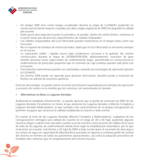 182
– Un tanque SBR sirve como tanque ecualizador durante la etapa de LLENADO, pudiendo en
consecuencia tolerar mayores caudales y/o altas cargas orgánicas de DBO sin degradar la calidad
del eﬂuente.
– Dado que la descarga del eﬂuente es periódica, es posible, dentro de ciertos límites, mantener el
eﬂuente hasta que alcance los requerimientos de calidad estipulados.
– Los Sólidos Suspendidos del Licor Mezclado pueden mantenerse en el tanque tanto como sea
necesario.
– No se requiere de bombas de retorno de lodos, dado que el Licor Mezclado se encuentra siempre
en el reactor.
– La separación sólido – líquido ocurre bajo condiciones cercanas a la quietud. No existen
cortocircuitos durante la etapa de SEDIMENTACIÓN. Adicionalmente, reactores de gran
tamaño alcanzan tasas superﬁciales de sedimentación bajas, permitiendo en consecuencia la
sedimentación de partículas pequeñas que en sistemas de ﬂujo continuo pueden salir junto con
el eﬂuente.
– Crecimientos ﬁlamentosos pueden ser controlados variando las estrategias de operación durante
el LLENADO.
– Un sistema SBR puede ser operado para alcanzar nitriﬁcación, desnitriﬁcación y remoción de
fósforo sin adición de reactivos químicos.
Entre las desventajas, se puede citar la creciente soﬁsticación requerida para los tiempos de operación
y sensores de niveles en la medida que los sistemas van aumentando en tamaño.
Alternativas en Base a Lagunas Aeradas•
Analizando lo detallado anteriormente, se puede apreciar que el grado de remoción de DBO de las
Lagunas Aeradas Facultativas es menor al que alcanzan las Lagunas Aeradas a Mezcla Completa y
Lagunas Aeradas Multicelulares, lo que sumado a las características de su propia conﬁguración no
permiten asegurar que alcancen la calidad establecida al eﬂuente a todo evento.
En cuanto al resto de las Lagunas Aeradas (Mezcla Completa y Multicelulares), cualquiera de las
conﬁguraciones entregará una calidad de eﬂuente en el rango de 30 a 40 mg/l, pudiendo algunas
muestras llegar a valores más elevados cuando ocurran eventos como ascenso de sólidos de la zona
de lodo de las lagunas de sedimentación donde tiene lugar la estabilización anaeróbica, por lo que
el alcanzar un eﬂuente ﬁnal inferior a 35 mg/l de DBO a todo evento (para el escenario de descarga a
un cuerpo de agua sin capacidad de dilución) lleva asociado un riguroso y continuo grado de control
del sistema en término de todos los parámetros operacionales, así como la adopción preventiva de
medidas ante síntomas que el comportamiento del sistema muestre.
libroPIRDTultimas correcciones.indd 182libroPIRDTultimas correcciones.indd 182 8/10/09 11:07:368/10/09 11:07:36
 