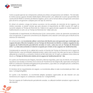 184
Como se puede apreciar, las componentes unitarias de ambas conﬁguraciones son similares. Por otro lado,
la cinética de las Lagunas Aeradas Multicelulares (Rich) predice una calidad del eﬂuente que permitiría dar
cuenta del DS 90/00 en términos de Materia Orgánica, por lo cual se tomará dicha conﬁguración como base
para deﬁnir la conﬁguración a adoptar para este tipo de sistemas.
En virtud a lo anterior, y luego de tanteos sucesivos con los períodos de retención de las Lagunas y la
cinética asociada, se puede concluir que para alcanzar el requerimiento de DBO eﬂuente (35 mg/l) es
suﬁciente adoptar un Tiempo de Retención de 3 [días] en la Laguna Aerada seguido de 2 (dos) Lagunas de
Sedimentación en serie con un Tiempo de Retención de 1 [día] cada una.
Considerando el requerimiento de infraestructura (y los consecuentes costos de operación asociados) de
esta conﬁguración, se aprecia la conveniencia de adoptarla como solución como base para el diseño de los
sistemas de tratamiento
En consecuencia, se recomienda utilizar como base del diseño una conﬁguración que contemple una
Laguna Aerada a Mezcla Completa con un Tiempo de Retención no inferior a 3 [días], seguida de dos
Lagunas de Sedimentación parcialmente aeradas en serie, cada una con un Tiempo de Retención
entre 1 y 2 días (descontando el volumen ocupado por el lodo en las Lagunas de Sedimentación).
Considerando la variación de la calidad del eﬂuente en función del Tiempo de Retención de la Laguna de
Sedimentación, y que ya el Modelo adoptado predice valores del eﬂuente más altos que los que se obtienen
utilizando las ecuaciones y constantes cinéticas de Rich (del orden de 10 mg/l), se adoptará como criterio de
diseño un Tiempo de Retención mínimo de la Laguna de Sedimentación de 1 día.
En cuanto a la Transferencia de Oxígeno, Aeración y Mezcla requeridos, para ﬁnes de diseño, los aeradores
mecánicos son tasados en términos de Eﬁciencia de Transferencia de Oxígeno (N), expresada como Kg O2/
KWHencondicionesStandardentregadoporlosproveedores,yquedebesercorregidoparalascondiciones
de campo especíﬁcas de cada localidad.
En términos de los requerimientos de oxígeno, se recomienda utilizar el valor recomendado por Alem, vale
decir, 1,25 [KgO2/KgDBO].
En cuanto a los Aeradores, se recomienda adoptar aeradores superﬁciales de alta rotación con una
transferencia de oxígeno en condiciones estándar de 1,5 [KgO2/KWH].
Para las Lagunas de Sedimentación parcialmente aeradas, se utilizarán también aeradores superﬁciales de
alta rotación.
libroPIRDTultimas correcciones.indd 184libroPIRDTultimas correcciones.indd 184 8/10/09 11:07:368/10/09 11:07:36
 