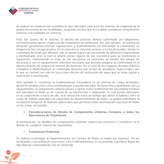 186
Al analizar las implicancias económicas que ello signiﬁcaría para los órdenes de magnitud de la
población servida de las localidades, se puede concluir que no es dable considerar componentes
unitarias con unidades en stand by.
Para dar cuenta de lo anterior, el diseño del proceso deberá contemplar las adopciones
necesarias para operar el proceso de tratamiento sin detención. Así, por ejemplo, el sistema de
Aeración garantizará efectuar reparaciones y mantenimiento sin interrumpir el tratamiento en
ninguna de las conﬁguraciones. En el caso de los sistemas en base a Lodos Activados, donde se
contempla Aeración por difusión, ello se puede lograr con una parrilla de difusores fragmentable
y desmontable (con lo cual se podrá extraer alguna de sus secciones para su mantención o
reparación, manteniendo el resto de las secciones en operación al interior del tanque de
Aeración) y con el equipamiento adicional necesario que permita asegurar la continuidad en el
abastecimiento de oxígeno al sistema de Aeración. En el caso de las Lagunas Aeradas (Mezcla
Completa o Multicelulares) se contempla Aeración por medio de Aeradores Superﬁciales, por
lo que se contará con uno en stock para efectos de sustitución de aquel que se deba sujetar a
reparación o mantención.
Otro ejemplo lo constituye la Sedimentación Secundaria en un sistema de Lodos Activados,
donde la variable crítica está constituida por el puente barredor. De presentarse problemas con su
equipamiento, la componente unitaria pasará a operar como Sedimentación Secundaria Estática
(sin barredor) en tanto se dé cuenta de su mantención o reparación, la cual puede efectuarse
en la componente o fuera de ella. Si la detención toma un tiempo que altere el balance entre la
carga de sólidos aplicada y la capacidad de almacenamiento de lodos, se podrá contemplar la
instalación temporal de bombas adicionales que permitan evitar acumulación excesiva de lodos
en las zonas sin barrido.
Consideraciones de Diseño de Componentes Unitarias Comunes a todas las•
Alternativas de Tratamiento
A continuación, se detallan las componentes unitarias especíﬁcas comunes a considerar en el
diseño de cualquier sistema de tratamiento:
Tratamiento Preliminar•
Se deberá contemplar la implementación de Cámara de Rejas en todos los sistemas. En las
localidades cuya población sea menor a los 5.000 habitantes se recomienda considerar Rejas del
tipo Manual contemplando una en Stand By.
libroPIRDTultimas correcciones.indd 186libroPIRDTultimas correcciones.indd 186 8/10/09 11:07:378/10/09 11:07:37
 