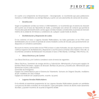 187
En cuanto a la componente de Desarenación – Desengrasado, se recomienda que para poblaciones
menores a 5.000 habitantes sea del tipo Manual y cuente con una sola bomba de extracción de arenas.
Desinfección•
Según si la población servida sea menor a 5.000 habitantes, se recomienda que el sistema de cloración
del eﬂuente sea en base de Hipoclorito de Sodio, y contemplar una cámara de contacto que permita la
mezcla adecuada del desinfectante con las aguas servidas tratadas considerando un período de retención
mínimo de la unidad de 30 minutos a condiciones de cualquier caudal medio de diseño.
Deshidratación y Disposición de Lodos•
En los sistemas en base a Lagunas Aeradas Multicelulares, los lodos generados en las PTAS serán
deshidratados una vez al año en período de verano mediante Lechos de Secado, para posteriormente ser
dispuestos en vertederos autorizados.
No ocurre lo mismo con los lodos de las PTAS en base a Lodos Activados, los que al generarse en forma
continua requieren de deshidratación y disposición a una frecuencia semanal como máximo. Para ello, se
recomienda considerar deshidratación mecanizada en base a Filtro Banda, Centrífuga, Filtro Prensa, etc.
Obras Eléctricas y de Control•
Las Obras Eléctricas y de Control a considerar serán al menos las siguientes:
Obras Eléctricas. Suministro de energía eléctrica y Subestación. Alimentación y Fuerza para equipos de
bombeo Planta Elevadora, equipos de Aeración, Bombas de proceso y Desinfección. Alimentación para
iluminación recinto y ediﬁcaciones.
Generador de Emergencia.
Equipos de Control Básicos para el Sistema de Tratamiento. Sensores de Oxígeno Disuelto, medidores
de pH, medidores de cloro residual.
Equipos de medición de Caudal (aﬂuente, eﬂuente, by-pass).
Lagunas Aeradas Multicelulares•
En lo referido al tratamiento propiamente tal, las Lagunas Aeradas Multicelulares pueden ser asimiladas
a un proceso de lodos activados sin recirculación, cuyos principales criterios de diseño están claramente
deﬁnidos, y pueden resumirse de acuerdo al siguiente detalle:
libroPIRDTultimas correcciones.indd 187libroPIRDTultimas correcciones.indd 187 8/10/09 11:07:378/10/09 11:07:37
 