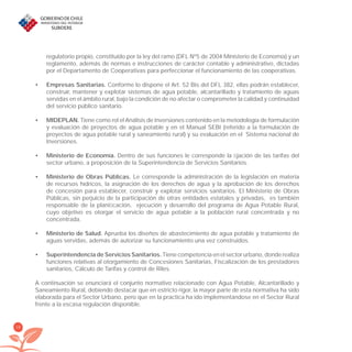 18
regulatorio propio, constituido por la ley del ramo (DFL Nº5 de 2004 Ministerio de Economía) y un
reglamento, además de normas e instrucciones de carácter contable y administrativo, dictadas
por el Departamento de Cooperativas para perfeccionar el funcionamiento de las cooperativas.
Empresas Sanitarias.• Conforme lo dispone el Art. 52 Bis del DFL 382, ellas podrán establecer,
construir, mantener y explotar sistemas de agua potable, alcantarillado y tratamiento de aguas
servidas en el ámbito rural, bajo la condición de no afectar o comprometer la calidad y continuidad
del servicio público sanitario.
MIDEPLAN.• Tiene como rol el Análisis de Inversiones contenido en la metodología de formulación
y evaluación de proyectos de agua potable y en el Manual SEBI (referido a la formulación de
proyectos de agua potable rural y saneamiento rural) y su evaluación en el Sistema nacional de
Inversiones.
Ministerio de Economía.• Dentro de sus funciones le corresponde la ﬁjación de las tarifas del
sector urbano, a proposición de la Superintendencia de Servicios Sanitarios.
Ministerio de Obras Públicas.• Le corresponde la administración de la legislación en materia
de recursos hídricos, la asignación de los derechos de agua y la aprobación de los derechos
de concesión para establecer, construir y explotar servicios sanitarios. El Ministerio de Obras
Públicas, sin perjuicio de la participación de otras entidades estatales y privadas, es también
responsable de la planiﬁcación, ejecución y desarrollo del programa de Agua Potable Rural,
cuyo objetivo es otorgar el servicio de agua potable a la población rural concentrada y no
concentrada.
Ministerio de Salud.• Aprueba los diseños de abastecimiento de agua potable y tratamiento de
aguas servidas, además de autorizar su funcionamiento una vez construidos.
Superintendencia de Servicios Sanitarios.• Tiene competencia en el sector urbano, donde realiza
funciones relativas al otorgamiento de Concesiones Sanitarias, Fiscalización de los prestadores
sanitarios, Cálculo de Tarifas y control de Riles.
A continuación se enunciará el conjunto normativo relacionado con Agua Potable, Alcantarillado y
Saneamiento Rural, debiendo destacar que en estricto rigor, la mayor parte de esta normativa ha sido
elaborada para el Sector Urbano, pero que en la practica ha ido implementándose en el Sector Rural
frente a la escasa regulación disponible.
libroPIRDTultimas correcciones.indd 18libroPIRDTultimas correcciones.indd 18 8/10/09 11:06:148/10/09 11:06:14
 