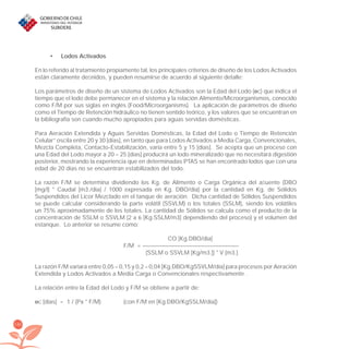 192
Lodos Activados•
En lo referido al tratamiento propiamente tal, los principales criterios de diseño de los Lodos Activados
están claramente deﬁnidos, y pueden resumirse de acuerdo al siguiente detalle:
Los parámetros de diseño de un sistema de Lodos Activados son la Edad del Lodo (өc) que indica el
tiempo que el lodo debe permanecer en el sistema y la relación Alimento/Microorganismos, conocido
como F/M por sus siglas en inglés (Food/Microorganisms). La aplicación de parámetros de diseño
como el Tiempo de Retención hidráulico no tienen sentido teórico, y los valores que se encuentran en
la bibliografía son cuando mucho apropiados para aguas servidas domésticas.
Para Aeración Extendida y Aguas Servidas Domésticas, la Edad del Lodo o Tiempo de Retención
Celular” oscila entre 20 y 30 [días], en tanto que para Lodos Activados a Media Carga, Convencionales,
Mezcla Completa, Contacto-Estabilización, varía entre 5 y 15 [días]. Se acepta que un proceso con
una Edad del Lodo mayor a 20 – 25 [días] producirá un lodo mineralizado que no necesitará digestión
posterior, mostrando la experiencia que en determinadas PTAS se han encontrado lodos que con una
edad de 20 días no se encuentran estabilizados del todo.
La razón F/M se determina dividiendo los Kg. de Alimento o Carga Orgánica del aﬂuente (DBO
[mg/l] * Caudal [m3./día] / 1000 expresada en Kg. DBO/día) por la cantidad en Kg. de Sólidos
Suspendidos del Licor Mezclado en el tanque de aeración. Dicha cantidad de Sólidos Suspendidos
se puede calcular considerando la parte volátil (SSVLM) o los totales (SSLM), siendo los volátiles
un 75% aproximadamente de los totales. La cantidad de Sólidos se calcula como el producto de la
concentración de SSLM o SSVLM (2 a 6 [Kg.SSLM/m3] dependiendo del proceso) y el volumen del
estanque. Lo anterior se resume como:
CO [Kg.DBO/día]
F/M = –––––––––––––––––––––––––––––––––
(SSLM o SSVLM [Kg/m3.]) * V [m3.]
La razón F/M variará entre 0,05 – 0,15 y 0,2 – 0,04 [Kg.DBO/KgSSVLM/día] para procesos por Aeración
Extendida y Lodos Activados a Media Carga o Convencionales respectivamente .
La relación entre la Edad del Lodo y F/M se obtiene a partir de:
өc [días] = 1 / (Px * F/M) (con F/M en [Kg.DBO/KgSSLM/día])
libroPIRDTultimas correcciones.indd 192libroPIRDTultimas correcciones.indd 192 8/10/09 11:07:398/10/09 11:07:39
 
