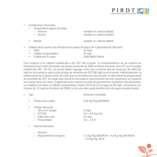197
Condiciones Generales.•
Temperatura Aguas Servidas.•
– Invierno variable en cada localidad.
– Verano variable en cada localidad.
Altitud variable en cada localidad.•
Calidad del Eﬂuente más Restrictiva (Cuerpo de Agua Sin Capacidad de Dilución)•
DBO 35 mg/l•
Sólidos Suspendidos 35 mg/•
Coliformes Fecales 1000 NMP/100ml.•
Con respecto a la calidad establecida a los SST del eﬂuente, el comportamiento de un sistema de
tratamiento por Lodos Activados alcanza la remoción de DBO en forma asociada a los SST y en el orden
establecido (90 – 95 %), no siendo dable segregar entre una eﬁciencia alta de remoción de DBO (35
mg/l en el eﬂuente) y una eﬁciencia baja de remoción de SST (80 mg/l en el eﬂuente). Adicionalmente, la
optimización de la dosiﬁcación de Cloro para la desinfección del eﬂuente es directamente proporcional
al contenido de SST, de modo que mientras más baja la concentración de este parámetro se requerirá
una menor dosis de Cloro. A objeto de tener coherencia entre los parámetros al analizar esta alternativa,
se establece un límite en Sólidos Suspendidos Totales (SST) de 35 en lugar de 80 mg/l, consistente con
el límite de 35 mg/l en términos de DBO5 y con una adecuada desinfección del agua servida tratada.
Tipo Aeración Extendida.•
Producción Lodos 0,85 Kg./Kg.DBOREM•
Tanque Aeración•
– OD en el Tanque 2 mg/l
– SSTLM 3,0 – 4,0 Kg./m3
– Edad del Lodo 25 días.
– Profundidad 3,0 – 5,0 m.
Sistema Aeración.•
– Difusión
– Requerimiento Oxígeno 1,5 Kg./Kg.DBOREM + 4,6 Kg./Kg.NH3REM
- 2,8 Kg./Kg. NO3
libroPIRDTultimas correcciones.indd 197libroPIRDTultimas correcciones.indd 197 8/10/09 11:07:428/10/09 11:07:42
 