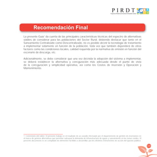 199
Recomendación Final
La presente Guía1
da cuenta de las principales características técnicas del espectro de alternativas
viables de considerar para las poblaciones del Sector Rural, debiendo destacar que tanto en el
Saneamiento Centralizado como Descentralizado, no es posible deﬁnir la tecnología de tratamiento
a implementar solamente en función de la población, toda vez que también dependerá de otros
factores como las condiciones locales, calidad requerida por la normativa de emisión en función del
escenario de descarga, etc.
Adicionalmente, se debe considerar que una vez deﬁnida la adopción del sistema a implementar,
se deberá establecer la alternativa y conﬁguración más adecuada desde el punto de vista
de la conﬁguración y simplicidad operativa, así como los Costos de Inversión y Operación y
Mantenimiento.
1 Comentario del editor: El presente trabajo es el resultado de un estudio efectuado por el departamento de gestión de inversiones en
el marco de generar alternativas que permitan subsanar la demanda de infraestructura de aguas y saneamiento en las zonas rurales. El
presente documento es un compilado de elementos factibles a desarrollar, por los distintos instrumentos de acción del aparato público.
libroPIRDTultimas correcciones.indd 199libroPIRDTultimas correcciones.indd 199 8/10/09 11:07:428/10/09 11:07:42
 