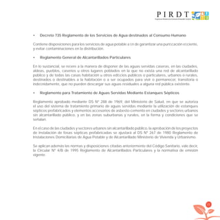 21
Decreto 735 Reglamento de los Servicios de Agua destinados al Consumo Humano•
Contiene disposiciones para los servicios de agua potable a ﬁn de garantizar una puriﬁcación eﬁciente,
y evitar contaminaciones en la distribución.
Reglamento General de Alcantarillados Particulares•
En lo sustancial, se reﬁere a la manera de disponer de las aguas servidas caseras, en las ciudades,
aldeas, pueblos, caseríos u otros lugares poblados en la que no exista una red de alcantarillado
público y de todas las casas habitación u otros ediﬁcios públicos o particulares, urbanos o rurales,
destinados o destinables a la habitación o a ser ocupados para vivir o permanecer, transitoria o
indeﬁnidamente, que no pueden descargar sus aguas residuales a alguna red pública existente.
Reglamento para Tratamiento de Aguas Servidas Mediante Estanques Sépticos•
Reglamento aprobado mediante DS Nº 288 de 1969, del Ministerio de Salud, en que se autoriza
el uso del sistema de tratamiento primario de aguas servidas mediante la utilización de estanques
sépticos prefabricados y elementos accesorios de asbesto-cemento en ciudades y sectores urbanos
sin alcantarillado público, y en las zonas suburbanas y rurales, en la forma y condiciones que se
señalan.
En el caso de las ciudades y sectores urbanos sin alcantarillado público, la aprobación de los proyectos
de instalación de fosas sépticas prefabricadas se ajustará al DS Nº 267 de 1980 Reglamento de
Instalaciones Domiciliarias de Agua Potable y de Alcantarillado Ministerio de Vivienda y Urbanismo.
Se aplican además las normas y disposiciones citadas anteriormente del Código Sanitario, vale decir,
la Circular Nº 4/B de 1995 Reglamento de Alcantarillados Particulares y la normativa de emisión
vigente.
libroPIRDTultimas correcciones.indd 21libroPIRDTultimas correcciones.indd 21 8/10/09 11:06:158/10/09 11:06:15
 