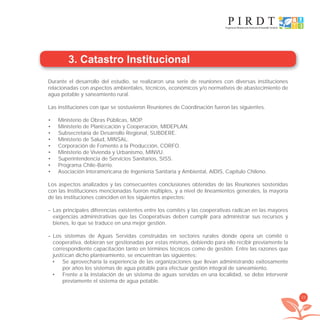 23
3. Catastro Institucional
Durante el desarrollo del estudio, se realizaron una serie de reuniones con diversas instituciones
relacionadas con aspectos ambientales, técnicos, económicos y/o normativos de abastecimiento de
agua potable y saneamiento rural.
Las instituciones con que se sostuvieron Reuniones de Coordinación fueron las siguientes.
Ministerio de Obras Públicas, MOP.•
Ministerio de Planiﬁcación y Cooperación, MIDEPLAN.•
Subsecretaría de Desarrollo Regional, SUBDERE.•
Ministerio de Salud, MINSAL.•
Corporación de Fomento a la Producción, CORFO.•
Ministerio de Vivienda y Urbanismo, MINVU.•
Superintendencia de Servicios Sanitarios, SISS.•
Programa Chile-Barrio.•
Asociación Interamericana de Ingeniería Sanitaria y Ambiental, AIDIS, Capítulo Chileno.•
Los aspectos analizados y las consecuentes conclusiones obtenidas de las Reuniones sostenidas
con las Instituciones mencionadas fueron múltiples, y a nivel de lineamientos generales, la mayoría
de las instituciones coinciden en los siguientes aspectos:
– Las principales diferencias existentes entre los comités y las cooperativas radican en las mayores
exigencias administrativas que las Cooperativas deben cumplir para administrar sus recursos y
bienes, lo que se traduce en una mejor gestión.
– Los sistemas de Aguas Servidas construidas en sectores rurales donde opera un comité o
cooperativa, debieran ser gestionadas por estas mismas, debiendo para ello recibir previamente la
correspondiente capacitación tanto en términos técnicos como de gestión. Entre las razones que
justiﬁcan dicho planteamiento, se encuentran las siguientes:
Se aprovecharía la experiencia de las organizaciones que llevan administrando exitosamente•
por años los sistemas de agua potable para efectuar gestión integral de saneamiento.
Frente a la instalación de un sistema de aguas servidas en una localidad, se debe intervenir•
previamente el sistema de agua potable.
libroPIRDTultimas correcciones.indd 23libroPIRDTultimas correcciones.indd 23 8/10/09 11:06:188/10/09 11:06:18
 