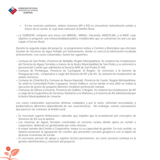 24
En los servicios sanitarios, ambos sistemas (AP y AS) se encuentran naturalmente unidos a•
través de la cuenta, lo cual sería extensivo al ámbito Rural.
– La SUBDERE compone una mesa con MINSAL, MINVU, Hacienda, MIDEPLAN, y el MOP, cuyo
objetivo es proponer una institucionalidad política establecidos que se conviertan en una Ley que
regule el Sector Rural.
Durante la segunda etapa del proyecto, se programaron visitas a Comités y Municipios que efectúan
Gestión de Servicios de Agua Potable y/o Saneamiento, donde se veriﬁcó la información recabada
anteriormente. Los casos catastrados, fueron los siguientes:
– Comuna de San Pedro, Provincia de Melipilla, Región Metropolitana: Se visitaron las Instalaciones
del Sistema de Aguas Servidas a manos de la Ilustre Municipalidad de San Pedro y se entrevistó a
personal del Comité que administra el Servicio APR de San Pedro El Yali.
– Comuna de Pichidegua, Provincia de Cachapoal, VI Región: Se entrevistó a la Gerente de
Pataguacop Ltda., cooperativa a cargo del Sistema de AP y de AS. Se visitaron las instalaciones de
ambos Servicios.
– Comuna de Cholchol (Ex Comuna de Nueva Imperial), Provincia de Cautín, Región Metropolitana:
Se visitó la Comunidad Pedro Cayuqueo, Sector Dollinco, sector donde el año 2002 se realizó la
ejecución de pozos de pequeño diámetro mediante perforación manual.
– Comunas de Olmué y Limache, Provincia de Quillota, V Región. Se visitaron las instalaciones de AP
a cargo de la Cooperativa de Servicios Sanitarios Los Maitenes y el sistema de AS administrado por
la Ilustre Municipalidad de Limache.
Los casos catastrados representan distintas realidades y por lo tanto, enfrentan necesidades y
problemáticas diferentes dependiendo de sus características. Sin embargo, existen conclusiones
que parecen ser comunes al ámbito rural:
– Es necesario superar limitaciones culturales que impiden que la recaudación por conceptos de
Servicios de AS sea la óptima.
– Los sistemas de Aguas Servidas construidas en sectores rurales donde opera un comité o
cooperativa, debieran ser gestionadas por estas mismas.
– A mayor tamaño del Comité o Cooperativa, mayor es su capacidad de gestión. En este sentido, se
debiese promover la agrupación de comités que presenten cercanía geográﬁca con el objeto de
alcanzar economías de escala.
– Es necesario proveer de apoyo y soporte técnico permanente, así como asesoría continua en la
gestión administrativa y ﬁnanciera del proyecto.
libroPIRDTultimas correcciones.indd 24libroPIRDTultimas correcciones.indd 24 8/10/09 11:06:188/10/09 11:06:18
 