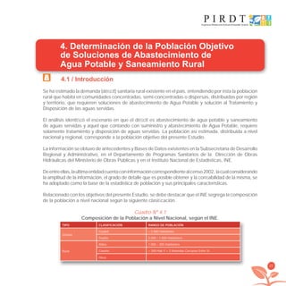25
4. Determinación de la Población Objetivo
de Soluciones de Abastecimiento de
Agua Potable y Saneamiento Rural
4.1 / Introducción
Se ha estimado la demanda (déﬁcit) sanitaria rural existente en el país, entendiendo por ésta la población
rural que habita en comunidades concentradas, semi-concentradas o dispersas, distribuidas por región
y territorio, que requieren soluciones de abastecimiento de Agua Potable y solución al Tratamiento y
Disposición de las aguas servidas.
El análisis identiﬁcó el escenario en que el déﬁcit es abastecimiento de agua potable y saneamiento
de aguas servidas y aquel que contando con suministro y abastecimiento de Agua Potable, requiere
solamente tratamiento y disposición de aguas servidas. La población así estimada, distribuida a nivel
nacional y regional, corresponde a la población objetivo del presente Estudio.
La información se obtuvo de antecedentes y Bases de Datos existentes en la Subsecretaría de Desarrollo
Regional y Administrativo, en el Departamento de Programas Sanitarios de la Dirección de Obras
Hidráulicas del Ministerio de Obras Públicas y en el Instituto Nacional de Estadísticas, INE.
Deentreellas,laultimaentidadcuentaconinformacióncorrespondientealcenso2002, lacualconsiderando
la amplitud de la información, el grado de detalle que es posible obtener y la conﬁabilidad de la misma, se
ha adoptado como la base de la estadística de población y sus principales características.
Relacionado con los objetivos del presente Estudio, se debe destacar que el INE segrega la composición
de la población a nivel nacional según la siguiente clasiﬁcación.
Cuadro Nº 4.1
Composición de la Población a Nivel Nacional, según el INE.p , g
TIPO CLASIFICACIÓN RANGO DE POBLACIÓN
Urbana
Ciudad > 5.000 Habitantes
Pueblo 5.000 – 1.000 Habitantes
Rural
Aldea 1.000 – 300 Habitantes
Caserío < 300 Hab Y > 3 Viviendas Cercanas Entre Sí
Otros
libroPIRDTultimas correcciones.indd 25libroPIRDTultimas correcciones.indd 25 8/10/09 11:06:188/10/09 11:06:18
 