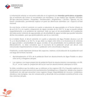 28
La información anterior se encuentra radicada en el segmento de viviendas particulares ocupadas
que al momento del Censo se encontraban con moradores, lo que implica que aquellas viviendas
del tipo colectivas (Hoteles – Hospitales – Residenciales – Regimientos – Cárceles – Iglesias, etc.) no
fueron consideradas, permitiendo explicar en parte las diferencias obtenidas con respecto al total
nacional.
De esta forma, el déﬁcit existente en cuanto a soluciones de agua potable en el Sector Urbano es
de un 0,32 % y en cuanto a disposición de aguas servidas de un 3,03 %, lo que se puede atribuir
mayoritariamente a un problema de cobertura, toda vez que en las proximidades de la población
afectada existen sistemas de agua potable y/o alcantarillado de aguas servidas que pueden absorber
dichas necesidades, pero que potencialmente aun no se concretan.
En el ámbito Rural, el déﬁcit existente en cuanto a soluciones de Agua Potable alcanza a un 20
% y en Alcantarillado a un 48,1%, lo que debe su origen entre otros a la inexistencia de sistemas
de agua potable o alcantarillado de aguas servidas en las proximidades de la población objetivo.
Adicionalmente, se debe considerar que el escenario de la población actual con déﬁcit, está
estructurado mayoritariamente en base a población semi concentrada o dispersa.
Finalmente, resulta importante destacar dos aspectos, relativos a la localización de la población rural
a lo largo del territorio nacional:
Aproximadamente el 92% de la población Rural sin abastecimiento de Agua Potable se ubica•
entre la IV y X Regiones del país.
Las regiones con mayor proporción de población Rural sin abastecimiento corresponden a la VIII,•
IX y X., en las cuales la proporción del sector rural sin abastecimiento sobrepasa el 50%.
Se debe considerar que los índices que se obtienen en las regiones VIII, IX y X pueden explicarse en
gran parte por la mayor presencia de asentamientos Semidispersos o Dispersos, debido a las mejores
condiciones de vida que presentan estas regiones (mayor disponibilidad de recursos, condiciones
climáticas más benignas, vías de comunicación y desarrollo de la actividad económica) frente a las
más extremas del país.
libroPIRDTultimas correcciones.indd 28libroPIRDTultimas correcciones.indd 28 8/10/09 11:06:208/10/09 11:06:20
 