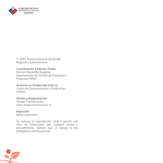 2
© 2009, Subsecretaría de Desarrollo
Regional y Administrativo
Coordinación y Edición Textos
División Desarrollo Regional
Departamento de Gestión de Inversiones
Programa PIRDT
Asesoría en Producción Gráﬁca
Centro de Documentación y Publicacion
CEDOC
Diseño y Diagramación
Simple! Comunicación
www.simplecomunicacion.cl
Impresión
Maval Impresores
Se autoriza la reproducción total o parcial, con
ﬁnes no comerciales, por cualquier medio o
procedimiento, siempre que se incluya la cita
bibliográﬁca del documento.
libroPIRDTultimas correcciones.indd 2libroPIRDTultimas correcciones.indd 2 8/10/09 11:06:008/10/09 11:06:00
 